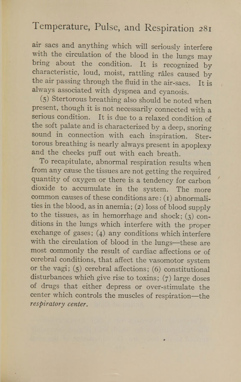 air sacs and anything which will seriously interfere with the circulation of the blood in the lungs may bring about the condition. It is recognized by characteristic, loud, moist, rattling rales caused by the air passing through the fluid in the air-sacs. It is always associated with dyspnea and cyanosis. (5) Stertorous breathing also should be noted when present, though it is not necessarily connected with a serious condition. It is due to a relaxed condition of the soft palate and is characterized by a deep, snoring sound in connection with each inspiration. Ster- torous breathing is nearly always present in apoplexy and the cheeks puff out with each breath. To recapitulate, abnormal respiration results when from any cause the tissues are not getting the required quantity of oxygen or there is a tendency for carbon dioxide to accumulate in the system. The more common causes of these conditions are: (i) abnormali- ties in the blood, as in anemia; (2) loss of blood supply to the tissues, as in hemorrhage and shock; (3) con- ditions in the lungs which interfere with the proper exchange of gases; (4) any conditions which interfere with the circulation of blood in the lungs—these are most commonly the result of cardiac affections or of cerebral conditions, that affect the vasomotor system or the vagi; (5) cerebral affections; (6) constitutional disturbances which give rise to toxins; (7) large doses of drugs that either depress or over-stimulate the center which controls the muscles of respiration—the respiratory center.