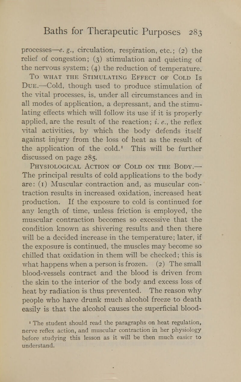 processes—e.g., circulation, respiration, etc.; (2) the relief of congestion; (3) stimulation and quieting of the nervous system; (4) the reduction of temperature. TO WHAT THE STIMULATING EFFECT OF COLD Is Due.—Cold, though used to produce stimulation of the vital processes, is, under all circumstances and in all modes of application, a depressant, and the stimu- lating effects which will follow its use if it is properly- applied, are the result of the reaction; i. e., the reflex vital activities, by which the body defends itself against injury from the loss of heat as the result of the application of the cold.1 This will be further discussed on page 285. Physiological Action of Cold on the Body.— The principal results of cold applications to the body are: (1) Muscular contraction and, as muscular con- traction results in increased oxidation, increased heat production. If the exposure to cold is continued for any length of time, unless friction is employed, the muscular contraction becomes so excessive that the condition known as shivering results and then there will be a decided increase in the temperature; later, if the exposure is continued, the muscles may become so chilled that oxidation in them will be checked; this is what happens when a person is frozen. (2) The small blood-vessels contract and the blood is driven from the skin to the interior of the body and excess loss of heat by radiation is thus prevented. The reason why people who have drunk much alcohol freeze to death easily is that the alcohol causes the superficial blood- 1 The student should read the paragraphs on heat regulation, nerve reflex action, and muscular contraction in her physiology before studying this lesson as it will be then much easier to understand.