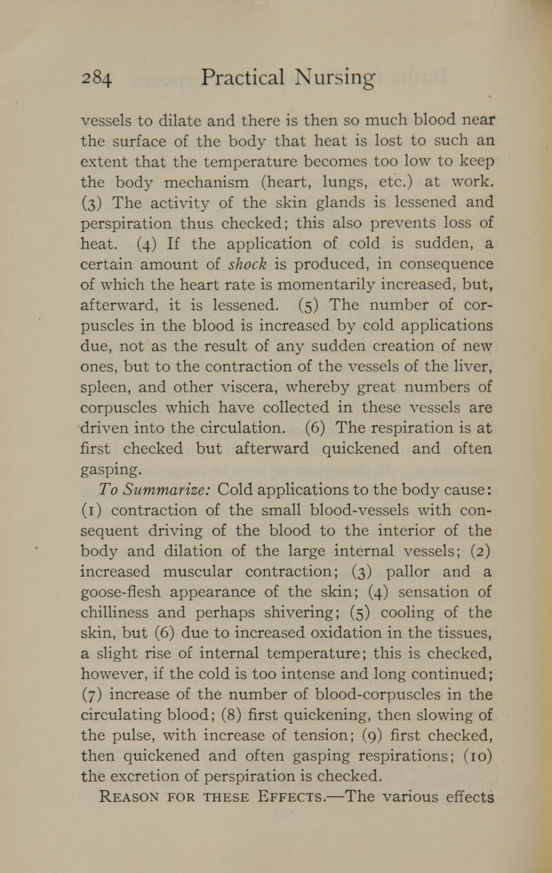 vessels to dilate and there is then so much blood near the surface of the body that heat is lost to such an extent that the temperature becomes too low to keep the body mechanism (heart, lungs, etc.) at work. (3) The activity of the skin glands is lessened and perspiration thus checked; this also prevents loss of heat. (4) If the application of cold is sudden, a certain amount of shock is produced, in consequence of which the heart rate is momentarily increased, but, afterward, it is lessened. (5) The number of cor- puscles in the blood is increased by cold applications due, not as the result of any sudden creation of new ones, but to the contraction of the vessels of the liver, spleen, and other viscera, whereby great numbers of corpuscles which have collected in these vessels are driven into the circulation. (6) The respiration is at first checked but afterward quickened and often gasping. To Summarize: Cold applications to the body cause: (1) contraction of the small blood-vessels with con- sequent driving of the blood to the interior of the body and dilation of the large internal vessels; (2) increased muscular contraction; (3) pallor and a goose-flesh appearance of the skin; (4) sensation of chilliness and perhaps shivering; (5) cooling of the skin, but (6) due to increased oxidation in the tissues, a slight rise of internal temperature; this is checked, however, if the cold is too intense and long continued; (7) increase of the number of blood-corpuscles in the circulating blood; (8) first quickening, then slowing of the pulse, with increase of tension; (9) first checked, then quickened and often gasping respirations; (10) the excretion of perspiration is checked. Reason for these Effects.—The various effects