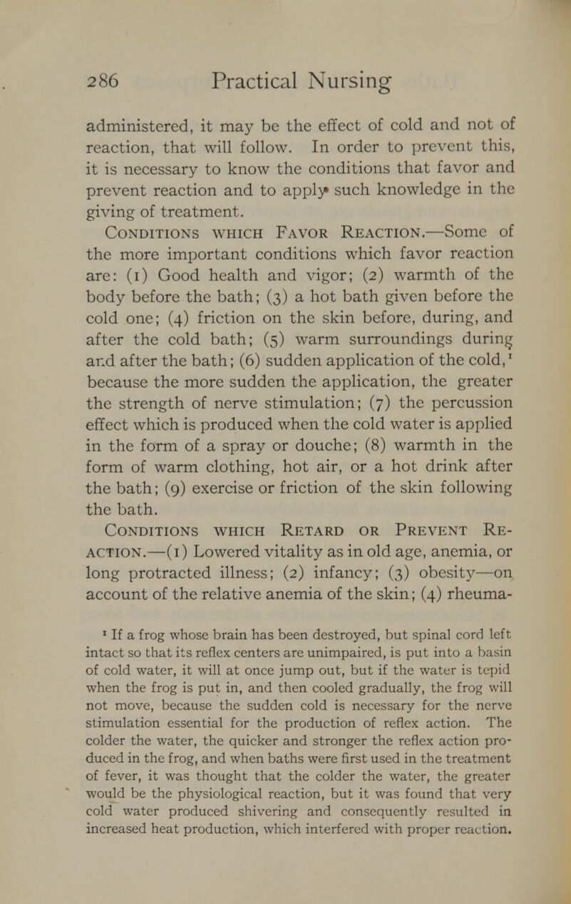 administered, it may be the effect of cold and not of reaction, that will follow. In order to prevent this, it is necessary to know the conditions that favor and prevent reaction and to apply* such knowledge in the giving of treatment. Conditions which Favor Reaction.—Some of the more important conditions which favor reaction are: (i) Good health and vigor; (2) warmth of the body before the bath; (3) a hot bath given before the cold one; (4) friction on the skin before, during, and after the cold bath; (5) warm surroundings during and after the bath; (6) sudden application of the cold,1 because the more sudden the application, the greater the strength of nerve stimulation; (7) the percussion effect which is produced when the cold water is applied in the form of a spray or douche; (8) warmth in the form of warm clothing, hot air, or a hot drink after the bath; (9) exercise or friction of the skin following the bath. Conditions which Retard or Prevent Re- action.—(1) Lowered vitality as in old age, anemia, or long protracted illness; (2) infancy; (3) obesity—on account of the relative anemia of the skin; (4) rheuma- 1 If a frog whose brain has been destroyed, but spinal cord left, intact so that its reflex centers are unimpaired, is put into a basin of cold water, it will at once jump out, but if the water is tepid when the frog is put in, and then cooled gradually, the frog will not move, because the sudden cold is necessary for the nerve stimulation essential for the production of reflex action. The colder the water, the quicker and stronger the reflex action pro- duced in the frog, and when baths were first used in the treatment of fever, it was thought that the colder the water, the greater would be the physiological reaction, but it was found that very cold water produced shivering and consequently resulted in increased heat production, which interfered with proper reaction.