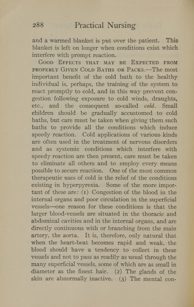 and a warmed blanket is put over the patient. This blanket is left on longer when conditions exist which interfere with prompt reaction. Good Effects that may be Expected from properly Given Cold Baths or Packs.—The most important benefit of the cold bath to the healthy- individual is, perhaps, the training of the system to react promptly to cold, and in this way prevent con- gestion following exposure to cold winds, draughts, etc., and the consequent so-called cold. Small children should be gradually accustomed to cold baths, but care must be taken when giving them such baths to provide all the conditions which induce speedy reaction. Cold applications of various' kinds arc often used in the treatment of nervous disorders and as systemic conditions which interfere with speedy reaction are then present, care must be taken to eliminate all others and to employ every means possible to secure reaction. One of the most common therapeutic uses of cold is the relief of the conditions existing in hyperpyrexia. Some of the more impor- tant of these are: (i) Congestion of the blood in the internal organs and poor circulation in the superficial vessels—one reason for these conditions is that the larger blood-vessels are situated in the thoracic and abdominal cavities and in the internal organs, and are directly continuous with or branching from the main artery, the aorta. It is, therefore, only natural that when the heart-beat becomes rapid and weak, the blood should have a tendency to collect in these vessels and not to pass as readily as usual through the many superficial vessels, some of which are as small in diameter as the finest hair. (2) The glands of the skin arc abnormally inactive. (3) The mental con-
