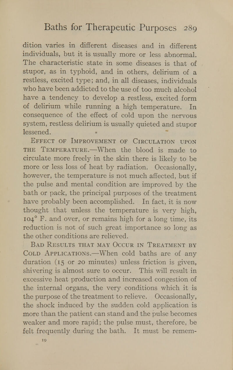 dition varies in different diseases and in different individuals, but it is usually more or less abnormal. The characteristic state in some diseases is that of stupor, as in typhoid, and in others, delirium of a restless, excited type; and, in all diseases, individuals who have been addicted to the use of too much alcohol have a tendency to develop a restless, excited form of delirium while running a high temperature. In consequence of the effect of cold upon the nervous system, restless delirium is usually quieted and stupor lessened. • Effect of Improvement of Circulation upon the Temperature.—When the blood is made to circulate more freely in the skin there is likely to be more or less loss of heat by radiation. Occasionally, however, the temperature is not much affected, but if the pulse and mental condition are improved by the bath or pack, the principal purposes of the treatment have probably been accomplished. In fact, it is now thought that unless the temperature is very high, 1040 F. and over, or remains high for a long time, its reduction is not of such great importance so long as the other conditions are relieved. Bad Results that may Occur in Treatment by Cold Applications.—When cold baths are of any duration (15 or 20 minutes) unless friction is given, shivering is almost sure to occur. This will result in excessive heat production and increased congestion of the internal organs, the very conditions which it is the purpose of the treatment to relieve. Occasionally, the shock induced by the sudden cold application is more than the patient can stand and the pulse becomes weaker and more rapid; the pulse must, therefore, be felt frequently during the bath. It must be remem- 19