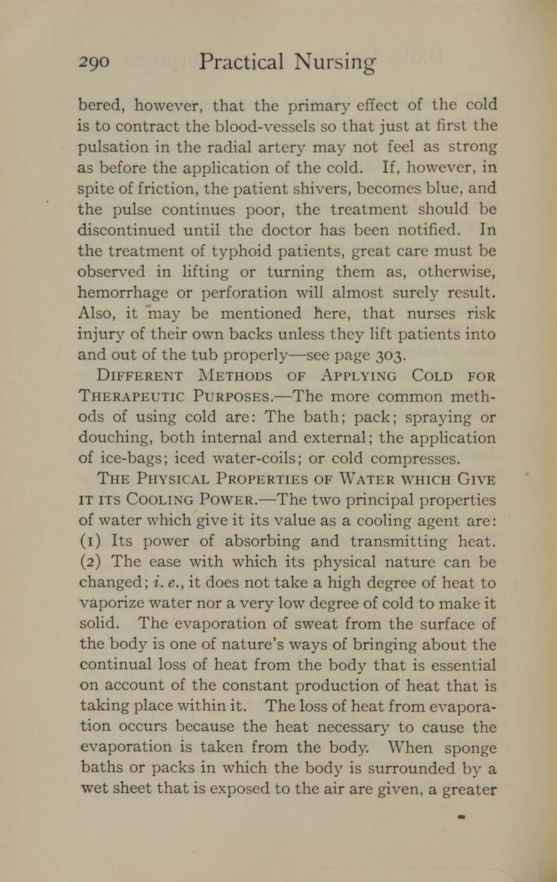 bered, however, that the primary effect of the cold is to contract the blood-vessels so that just at first the pulsation in the radial artery may not feel as strong as before the application of the cold. If, however, in spite of friction, the patient shivers, becomes blue, and the pulse continues poor, the treatment should be discontinued until the doctor has been notified. In the treatment of typhoid patients, great care must be observed in lifting or turning them as, otherwise, hemorrhage or perforation will almost surely result. Also, it may be mentioned here, that nurses risk injury of their own backs unless they lift patients into and out of the tub properly—see page 303. Different Methods of Applying Cold for Therapeutic Purposes.—The more common meth- ods of using cold are: The bath; pack; spraying or douching, both internal and external; the application of ice-bags; iced water-coils; or cold compresses. The Physical Properties of Water which Give it its Cooling Power.—The two principal properties of water which give it its value as a cooling agent are: (1) Its power of absorbing and transmitting heat. (2) The ease with which its physical nature can be changed; i. e., it does not take a high degree of heat to vaporize water nor a very low degree of cold to make it solid. The evaporation of sweat from the surface of the body is one of nature's ways of bringing about the continual loss of heat from the body that is essential on account of the constant production of heat that is taking place within it. The loss of heat from evapora- tion occurs because the heat necessary to cause the evaporation is taken from the body. When sponge baths or packs in which the body is surrounded by a wet sheet that is exposed to the air are given, a greater