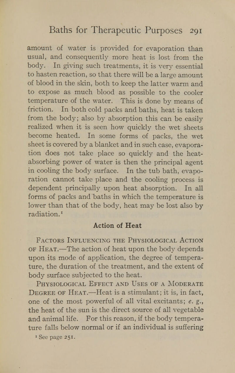 amount of water is provided for evaporation than usual, and consequently more heat is lost from the body. In giving such treatments, it is very essential to hasten reaction, so that there will be a large amount of blood in the skin, both to keep the latter warm and to expose as much blood as possible to the cooler temperature of the water. This is done by means of friction. In both cold packs and baths, heat is taken from the body; also by absorption this can be easily realized when it is seen how quickly the wet sheets become heated. In some forms of packs, the wet sheet is covered by a blanket and in such case, evapora- tion does not take place so quickly and the heat- absorbing power of water is then the principal agent in cooling the body surface. In the tub bath, evapo- ration cannot take place and the cooling process is dependent principally upon heat absorption. In all forms of packs and baths in which the temperature is lower than that of the body, heat may be lost also by radiation.1 Action of Heat Factors Influencing the Physiological Action of Heat.—The action of heat upon the body depends upon its mode of application, the degree of tempera- ture, the duration of the treatment, and the extent of body surface subjected to the heat. Physiological Effect and Uses of a Moderate Degree of Heat.—Heat is a stimulant; it is, in fact, one of the most powerful of all vital excitants; e. g., the heat of the sun is the direct source of all vegetable and animal life. For this reason, if the body tempera- ture falls below normal or if an individual is suffering