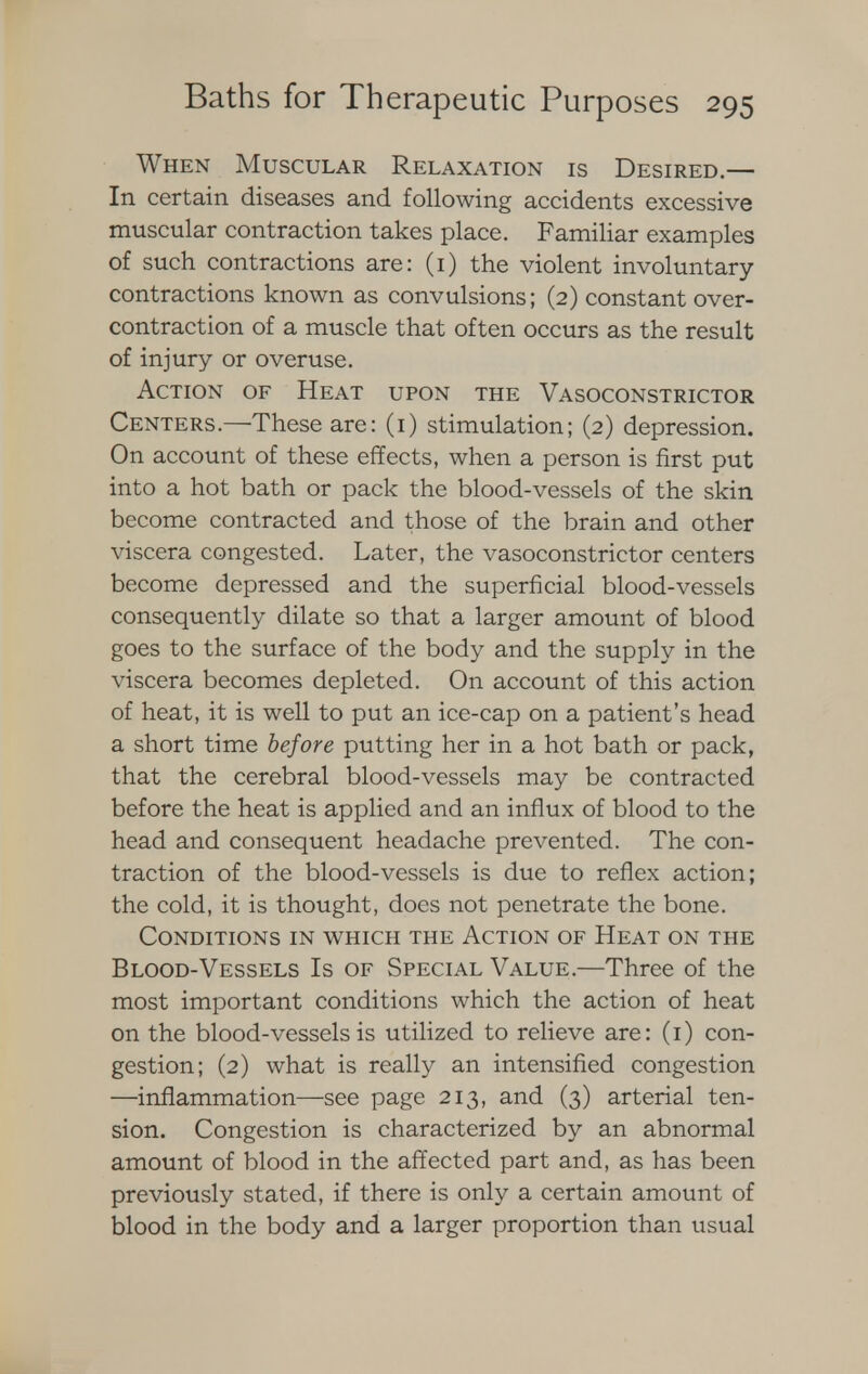 When Muscular Relaxation is Desired.— In certain diseases and following accidents excessive muscular contraction takes place. Familiar examples of such contractions are: (i) the violent involuntary contractions known as convulsions; (2) constant over- contraction of a muscle that often occurs as the result of injury or overuse. Action of Heat upon the Vasoconstrictor Centers.—These are: (1) stimulation; (2) depression. On account of these effects, when a person is first put into a hot bath or pack the blood-vessels of the skin become contracted and those of the brain and other viscera congested. Later, the vasoconstrictor centers become depressed and the superficial blood-vessels consequently dilate so that a larger amount of blood goes to the surface of the body and the supply in the viscera becomes depleted. On account of this action of heat, it is well to put an ice-cap on a patient's head a short time before putting her in a hot bath or pack, that the cerebral blood-vessels may be contracted before the heat is applied and an influx of blood to the head and consequent headache prevented. The con- traction of the blood-vessels is due to reflex action; the cold, it is thought, does not penetrate the bone. Conditions in which the Action of Heat on the Blood-Vessels Is of Special Value.—Three of the most important conditions which the action of heat on the blood-vessels is utilized to relieve are: (1) con- gestion; (2) what is really an intensified congestion —inflammation—see page 213, and (3) arterial ten- sion. Congestion is characterized by an abnormal amount of blood in the affected part and, as has been previously stated, if there is only a certain amount of blood in the body and a larger proportion than usual