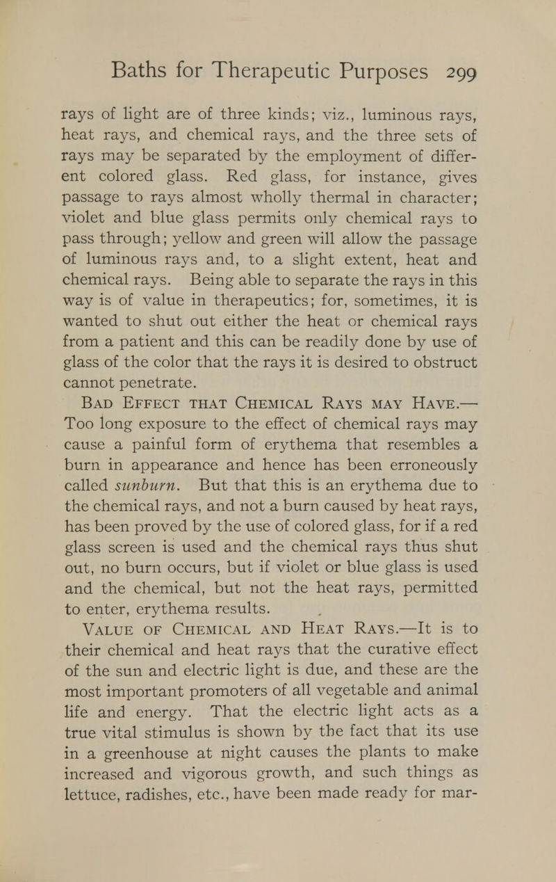 rays of light are of three kinds; viz., luminous rays, heat rays, and chemical rays, and the three sets of rays may be separated by the employment of differ- ent colored glass. Red glass, for instance, gives passage to rays almost wholly thermal in character; violet and blue glass permits only chemical rays to pass through; yellow and green will allow the passage of luminous rays and, to a slight extent, heat and chemical rays. Being able to separate the rays in this way is of value in therapeutics; for, sometimes, it is wanted to shut out either the heat or chemical rays from a patient and this can be readily done by use of glass of the color that the rays it is desired to obstruct cannot penetrate. Bad Effect that Chemical Rays may Have.— Too long exposure to the effect of chemical rays may cause a painful form of erythema that resembles a burn in appearance and hence has been erroneously called sunburn. But that this is an erythema due to the chemical rays, and not a burn caused by heat rays, has been proved by the use of colored glass, for if a red glass screen is used and the chemical rays thus shut out, no burn occurs, but if violet or blue glass is used and the chemical, but not the heat rays, permitted to enter, erythema results. Value of Chemical and Heat Rays.—It is to their chemical and heat rays that the curative effect of the sun and electric light is due, and these are the most important promoters of all vegetable and animal life and energy. That the electric light acts as a true vital stimulus is shown by the fact that its use in a greenhouse at night causes the plants to make increased and vigorous growth, and such things as lettuce, radishes, etc., have been made ready for mar-