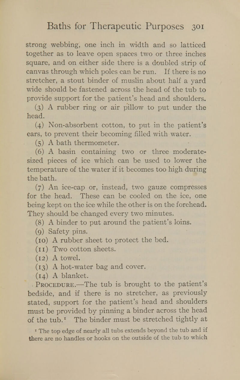 strong webbing, one inch in width and so latticed together as to leave open spaces two or three inches square, and on either side there is a doubled strip of canvas through which poles can be run. If there is no stretcher, a stout binder of muslin about half a yard wide should be fastened across the head of the tub to provide support for the patient's head and shoulders. (3) A rubber ring or air pillow to put under the head. (4) Non-absorbent cotton, to put in the patient's ears, to prevent their becoming filled with water. (5) A bath thermometer. (6) A basin containing two or three moderate- sized pieces of ice which can be used to lower the temperature of the water if it becomes too high during the bath. (7) An ice-cap or, instead, two gauze compresses for the head. These can be cooled on the ice, one being kept on the ice while the other is on the forehead. They should be changed every two minutes. (8) A binder to put around the patient's loins. (9) Safety pins. (10) A rubber sheet to protect the bed. (11) Two cotton sheets. (12) A towel. (13) A hot-water bag and cover. (14) A blanket. ■ Procedure.—The tub is brought to the patient's bedside, and if there is no stretcher, as previously stated, support for the patient's head and shoulders must be provided by pinning a binder across the head of the tub.1 The binder must be stretched tightly at 1 The top edge of nearly all tubs extends beyond the tub and if there are no handles or hooks on the outside of the tub to which