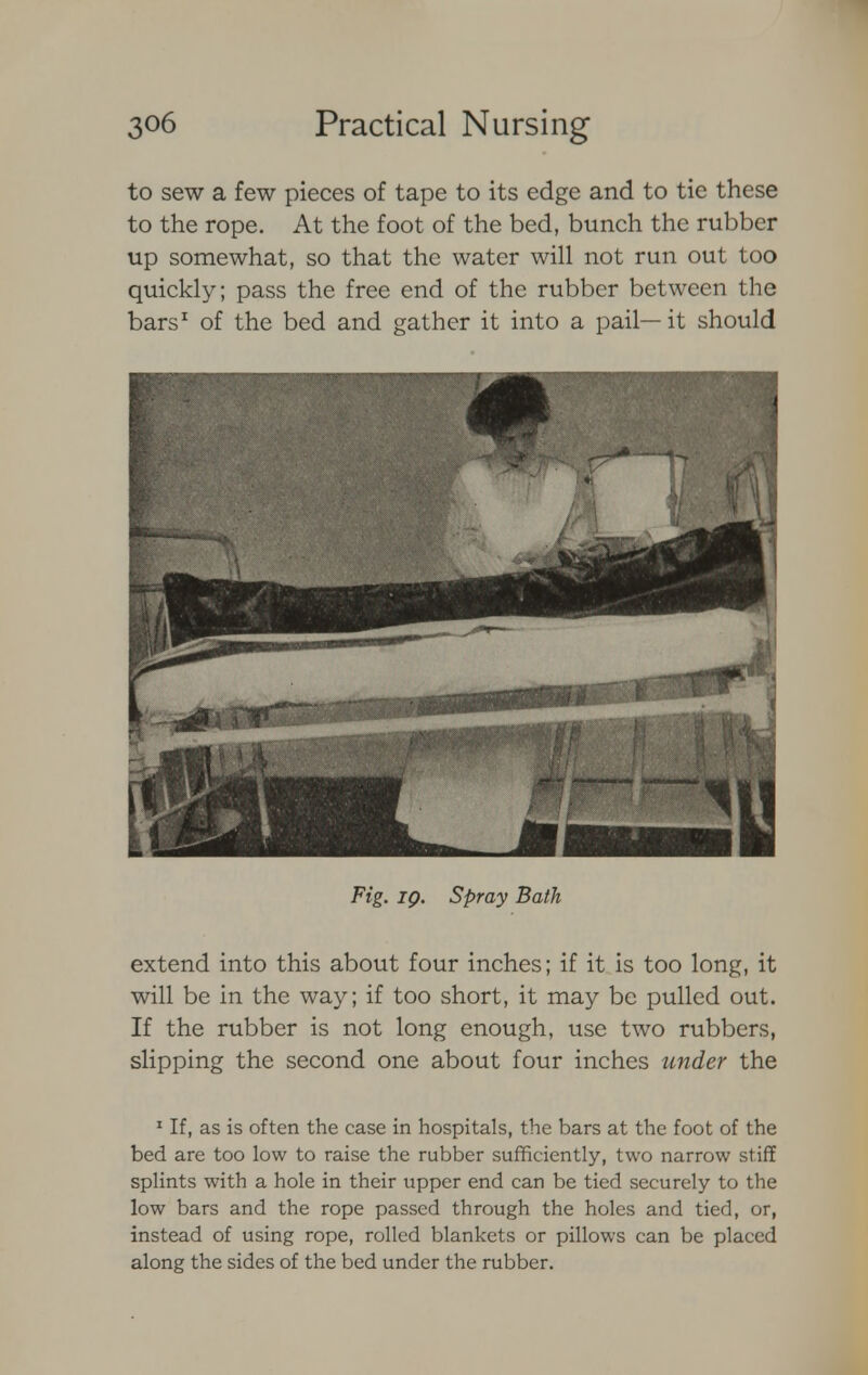 to sew a few pieces of tape to its edge and to tie these to the rope. At the foot of the bed, bunch the rubber up somewhat, so that the water will not run out too quickly; pass the free end of the rubber between the bars1 of the bed and gather it into a pail—it should Fig. iq. Spray Bath extend into this about four inches; if it is too long, it will be in the way; if too short, it may be pulled out. If the rubber is not long enough, use two rubbers, slipping the second one about four inches under the 1 If, as is often the case in hospitals, the bars at the foot of the bed are too low to raise the rubber sufficiently, two narrow stiff splints with a hole in their upper end can be tied securely to the low bars and the rope passed through the holes and tied, or, instead of using rope, rolled blankets or pillows can be placed along the sides of the bed under the rubber.