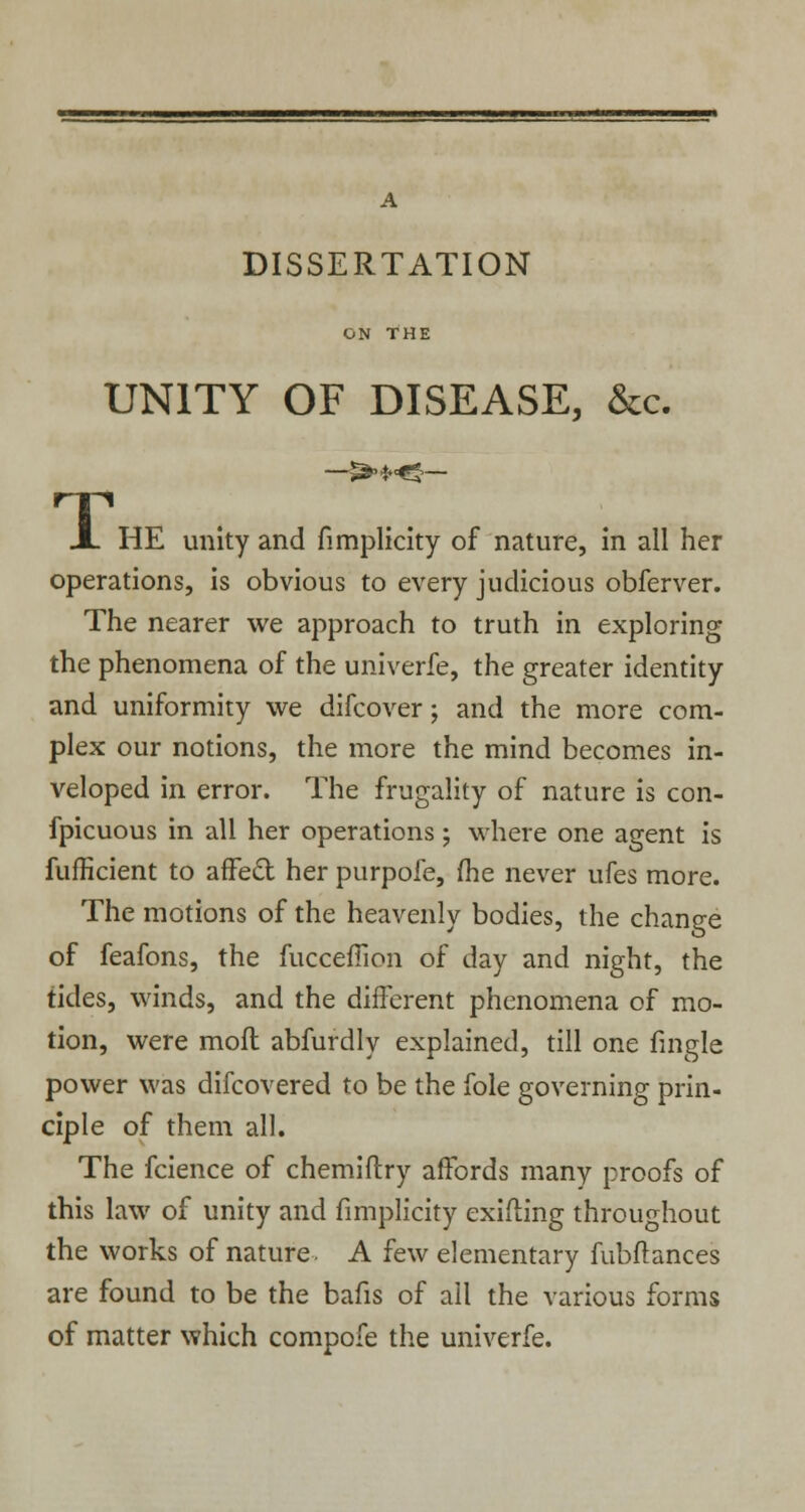 DISSERTATION ON THE UNITY OF DISEASE, &c. A HE unity and fimplicity of nature, in all her operations, is obvious to every judicious obferver. The nearer we approach to truth in exploring the phenomena of the univerfe, the greater identity and uniformity we difcover; and the more com- plex our notions, the more the mind becomes in- veloped in error. The frugality of nature is con- fpicuous in all her operations; where one agent is fufficient to affeft her purpofe, me never ufes more. The motions of the heavenly bodies, the change of feafons, the fucceffion of day and night, the tides, winds, and the different phenomena of mo- tion, were mofl abfurdly explained, till one fingle power was difcovered to be the fole governing prin- ciple of them all. The fcience of chemiftry affords many proofs of this law of unity and fimplicity exiding throughout the works of nature. A few elementary fubftances are found to be the bafis of ail the various forms of matter which compofe the univerfe.