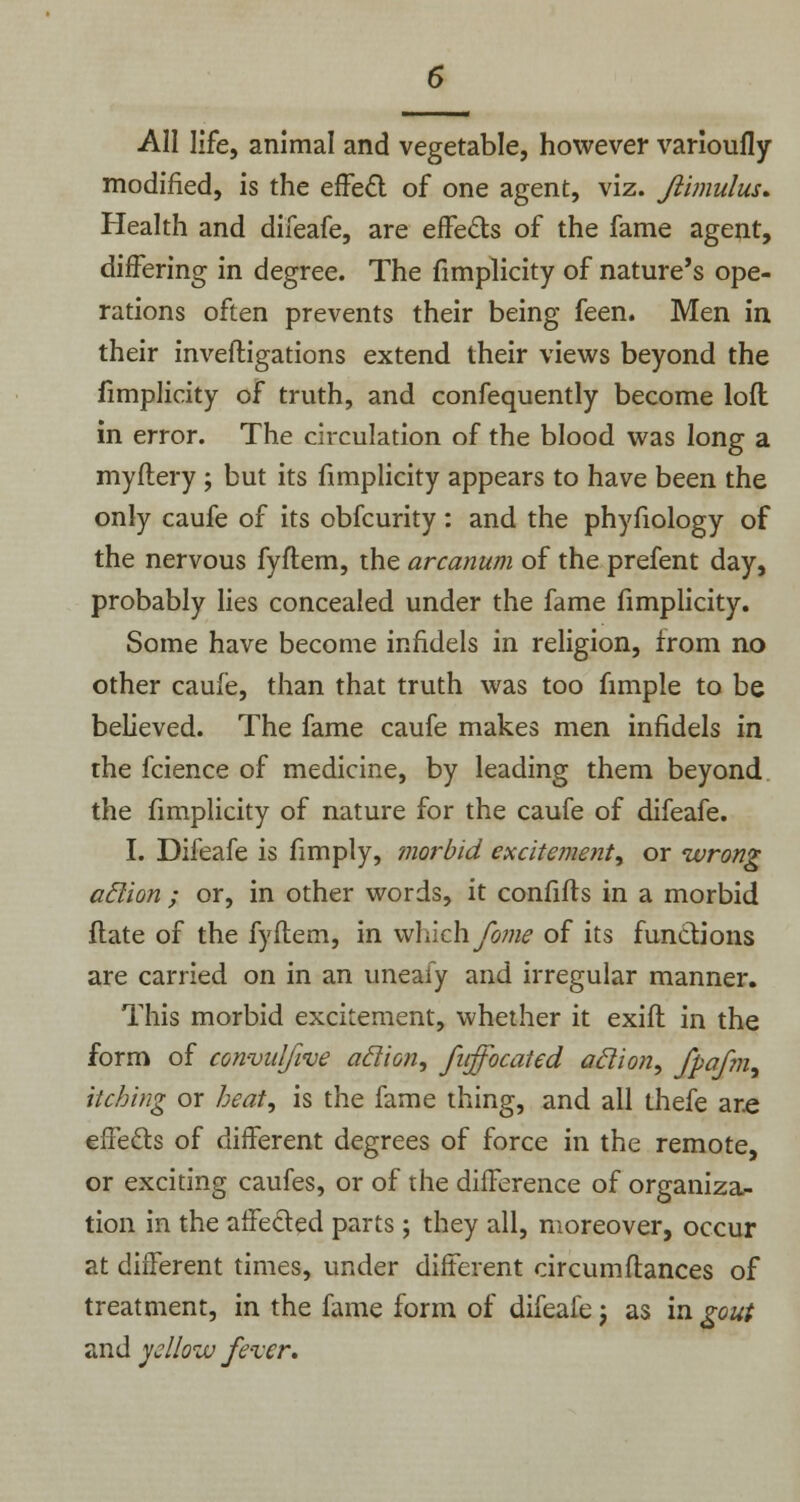 All life, animal and vegetable, however varioufly modified, is the effect of one agent, viz. Jlimulus* Health and difeafe, are effects of the fame agent, differing in degree. The Simplicity of nature's ope- rations often prevents their being feen. Men in their inveftigations extend their views beyond the fimplicity of truth, and confequently become loft in error. The circulation of the blood was long a myftery ; but its fimplicity appears to have been the only caufe of its obfcurity: and the phyfiology of the nervous fyftem, the arcanum of the prefent day, probably lies concealed under the fame fimplicity. Some have become infidels in religion, from no other caufe, than that truth was too fimple to be believed. The fame caufe makes men infidels in the fcience of medicine, by leading them beyond the fimplicity of nature for the caufe of difeafe. I. Difeafe is fimply, morbid excitement, or wrong aclion ; or, in other words, it confifts in a morbid ftate of the fyftem, in which fane of its functions are carried on in an uneafy and irregular manner. This morbid excitement, whether it exift in the form of convulfwe aclion, fnffocaied aclion, fpafm, itching or heat, is the fame thing, and all thefe are effects of different degrees of force in the remote, or exciting caufes, or of the difference of organiza- tion in the affected parts ; they all, moreover, occur at different times, under different circumftances of treatment, in the fame form of difeafe j as in gout and yellow fever.