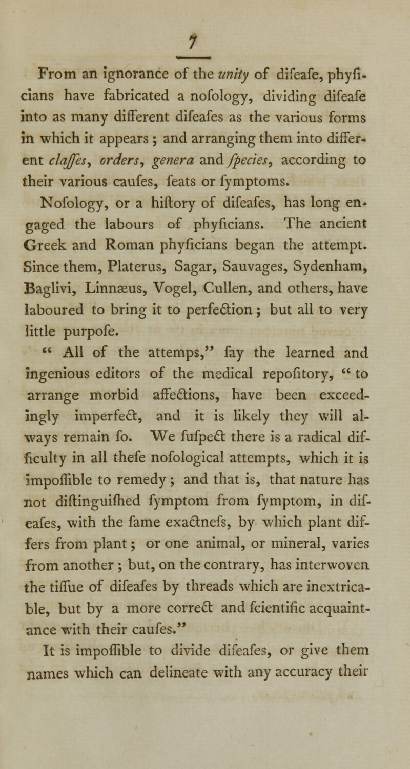 1 From an ignorance of the unity of difeafe, phyfi- cians have fabricated a nofology, dividing difeafe into as many different difeafes as the various forms in which it appears ; and arranging them into differ- ent claffes, orders, genera and/pedes, according to their various caufes, feats or fymptoms. Nofology, or a hiftory of difeafes, has long en- gaged the labours of phyficians. The ancient Greek and Roman phyficians began the attempt. Since them, Platerus, Sagar, Sauvages, Sydenham, Baglivi, Linnaeus, Vogel, Cullen, and others, have laboured to bring it to perfection; but all to very little purpofe.  All of the attemps, fay the learned and ingenious editors of the medical repofitory,  to arrange morbid affections, have been exceed- ingly imperfect, and it is likely they will al- ways remain fo. We fufpect there is a radical dif- ficulty in all thefe nofological attempts, which it is impomble to remedy ; and that is, that nature has not diftinguifhed fymptom from fymptom, in dif- eafes, with the fame exactnefs, by which plant dif- fers from plant; or one animal, or mineral, varies from another ; but, on the contrary, has interwoven the tiffue of difeafes by threads which are inextrica- ble, but by a more correct and fcientific acquaint- ance with their caufes. It is impoffible to divide difeafes, or give them names which can delineate with any accuracy their