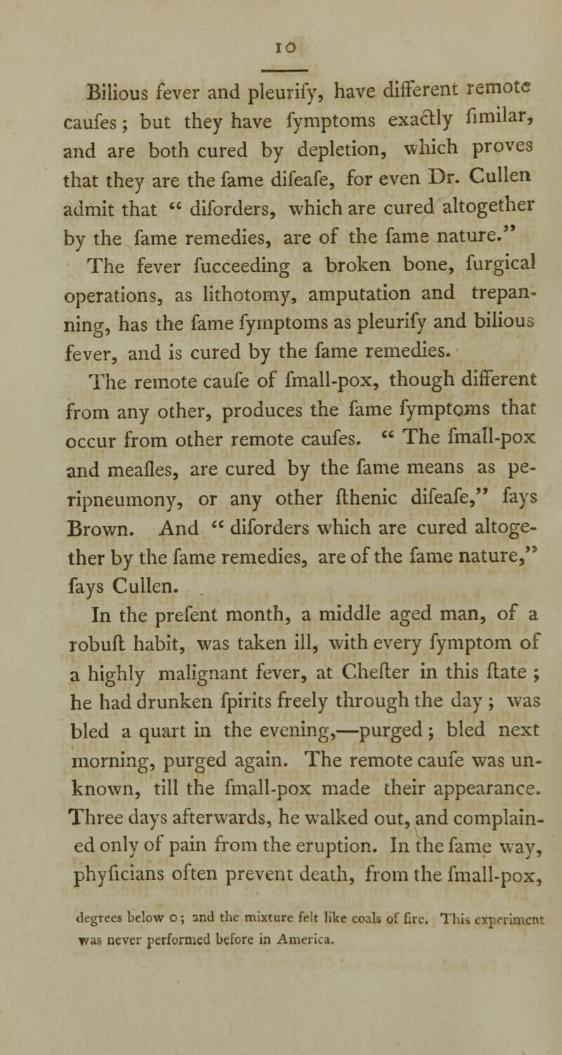 Bilious fever and pleurify, have different remote caufes; but they have fymptoms exactly fimilar, and are both cured by depletion, which proves that they are the fame difeafe, for even Dr. Cullen admit that  diforders, which are cured altogether by the fame remedies, are of the fame nature. The fever fucceeding a broken bone, furgical operations, as lithotomy, amputation and trepan- ning, has the fame fymptoms as pleurify and bilious fever, and is cured by the fame remedies. The remote caufe of fmall-pox, though different from any other, produces the fame fymptoms that occur from other remote caufes.  The fmall-pox and meafles, are cured by the fame means as pe- npneumony, or any other fthenic difeafe, fays Brown. And  diforders which are cured altoge- ther by the fame remedies, are of the fame nature,'* fays Cullen. In the prefent month, a middle aged man, of a robufl habit, was taken ill, with every fymptom of a highly malignant fever, at Chefter in this ftate ; he had drunken fpirits freely through the day ; was bled a quart in the evening,—purged; bled next morning, purged again. The remote caufe was un- known, till the fmall-pox made their appearance. Three days afterwards, he walked out, and complain- ed only of pain from the eruption. In the fame way, phyficians often prevent death, from the fmall-pox, degrees below o; and the mixture felt like coals of fire. This experiment was never performed before in America.