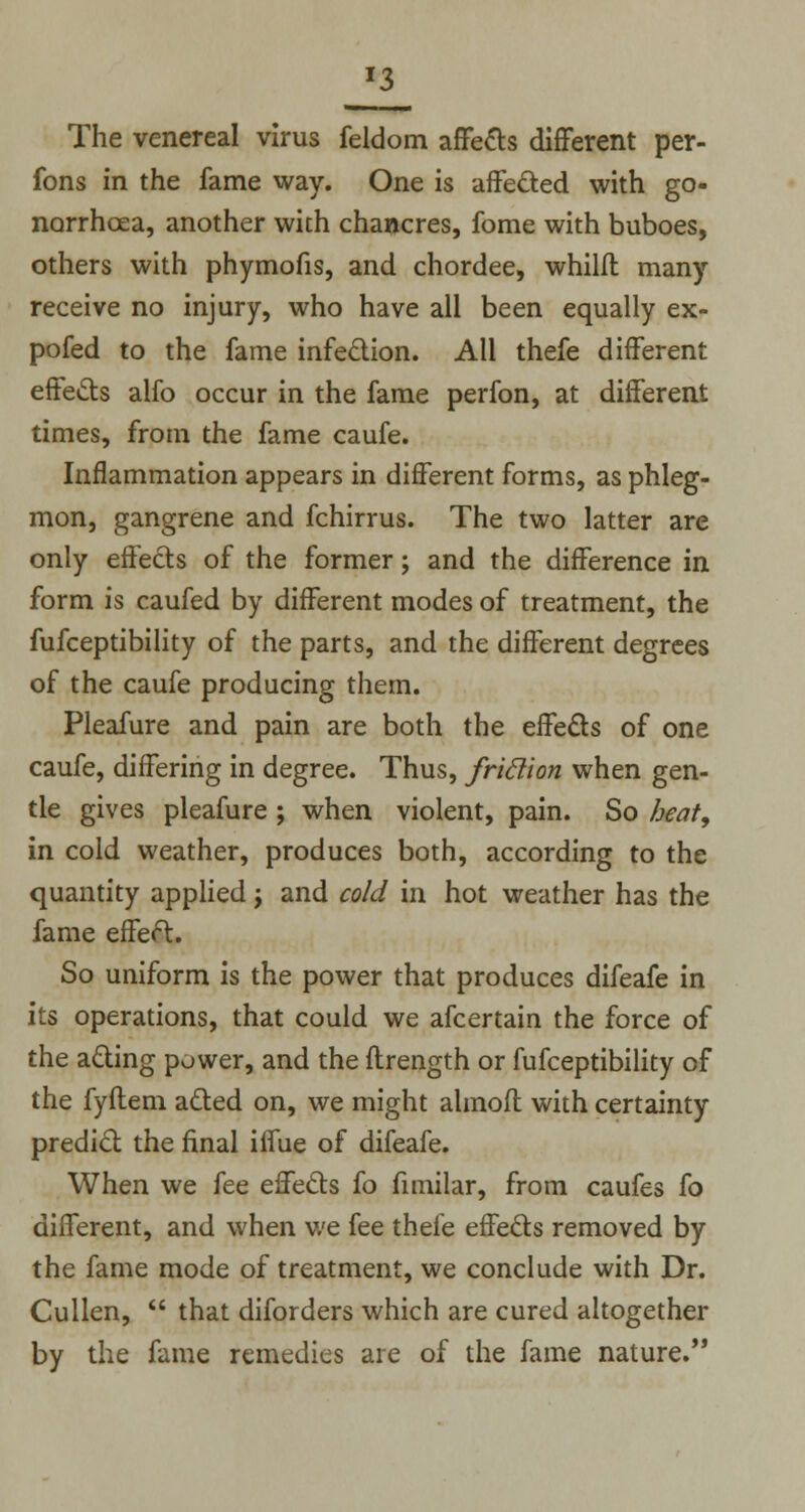 *3 The venereal virus feldom affects different per- fons in the fame way. One is affected with go- norrhoea, another with chancres, fome with buboes, others with phymofis, and chordee, whilfl many receive no injury, who have all been equally ex- pofed to the fame infection. All thefe different effects alfo occur in the fame perfon, at different times, from the fame caufe. Inflammation appears in different forms, as phleg- mon, gangrene and fchirrus. The two latter are only effects of the former; and the difference in form is caufed by different modes of treatment, the fufceptibility of the parts, and the different degrees of the caufe producing them. Pleafure and pain are both the effects of one caufe, differing in degree. Thus, friclion when gen- tle gives pleafure ; when violent, pain. So heat, in cold weather, produces both, according to the quantity applied j and cold in hot weather has the fame effect. So uniform is the power that produces difeafe in its operations, that could we afcertain the force of the acting power, and the ftrength or fufceptibility of the fyflem acted on, we might almofl with certainty predict the final iffue of difeafe. When we fee effects fo fimilar, from caufes fo different, and when we fee thefe effects removed by the fame mode of treatment, we conclude with Dr. Cullen,  that diforders which are cured altogether by the fame remedies are of the fame nature.