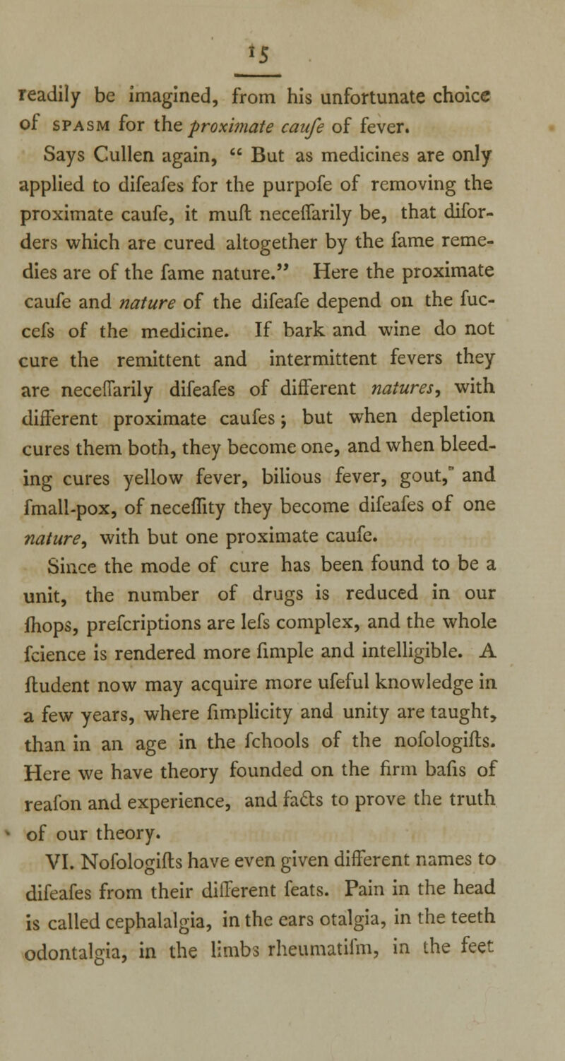 *5 readily be imagined, from his unfortunate choice of spasm for the proximate caufe of fever. Says Cullen again,  But as medicines are only applied to difeafes for the purpofe of removing the proximate caufe, it muft neceffarily be, that difor- ders which are cured altogether by the fame reme- dies are of the fame nature. Here the proximate caufe and nature of the difeafe depend on the fuc- cefs of the medicine. If bark and wine do not cure the remittent and intermittent fevers they are neceffarily difeafes of different natures, with different proximate caufes; but when depletion cures them both, they become one, and when bleed- ing cures yellow fever, bilious fever, gout, and fmall-pox, of necemty they become difeafes of one nature, with but one proximate caufe. Since the mode of cure has been found to be a unit, the number of drugs is reduced in our jfhops, prefcriptions are lefs complex, and the whole fcience is rendered more fimple and intelligible. A liudent now may acquire more ufeful knowledge in a few years, where fimplicity and unity are taught, than in an age in the fchools of the nofologifts. Here we have theory founded on the firm bafis of reafon and experience, and fa&s to prove the truth of our theory. VI. Nofologifts have even given different names to difeafes from their different feats. Pain in the head is called cephalalgia, in the ears otalgia, in the teeth odontalgia, in the limbs rheumatifm, in the feet