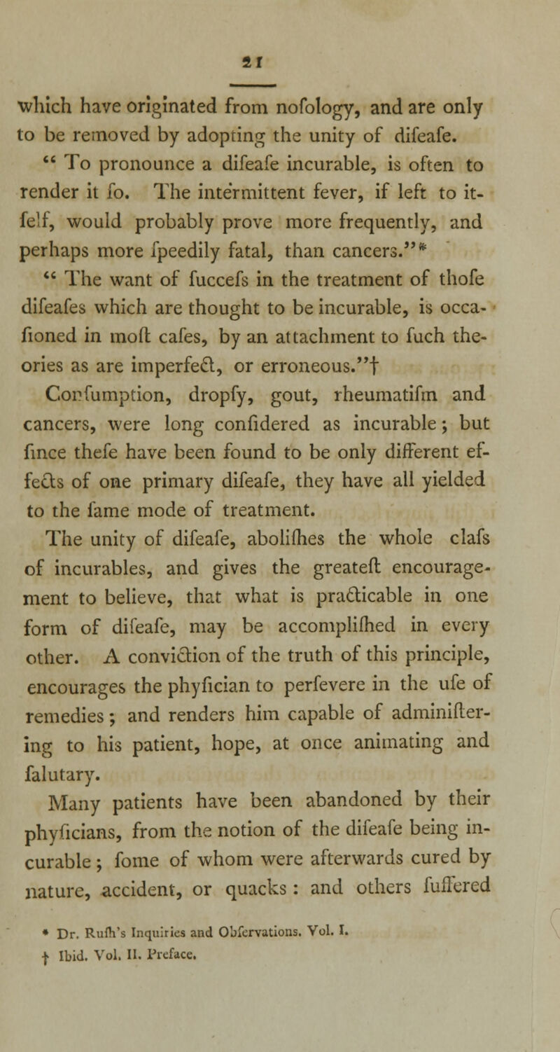 21 which have originated from nofology, and are only to be removed by adopring the unity of difeafe.  To pronounce a difeafe incurable, is often to render it fo. The intermittent fever, if left to it- felf, would probably prove more frequently, and perhaps more fpeedily fatal, than cancers.*  The want of fuccefs in the treatment of thofe difeafes which are thought to be incurable, is occa- fioned in molt cafes, by an attachment to fuch the- ories as are imperfect, or erroneous.! Corfumption, dropfy, gout, rheumatifin and cancers, were long confidered as incurable; but fince thefe have been found to be only different ef- fects of one primary difeafe, they have all yielded to the fame mode of treatment. The unity of difeafe, abolifhes the whole clafs of incurables, and gives the greatefl encourage- ment to believe, that what is practicable in one form of difeafe, may be accomplifhed in every other. A conviction of the truth of this principle, encourages the phyfician to perfevere in the ufe of remedies; and renders him capable of adminifter- ing to his patient, hope, at once animating and falutary. Many patients have been abandoned by their phyficians, from the notion of the difeafe being in- curable ; fome of whom were afterwards cured by nature, accident, or quacks: and others fullered * Dr. Rufh's Inquiries and Obfervations. Vol. I.