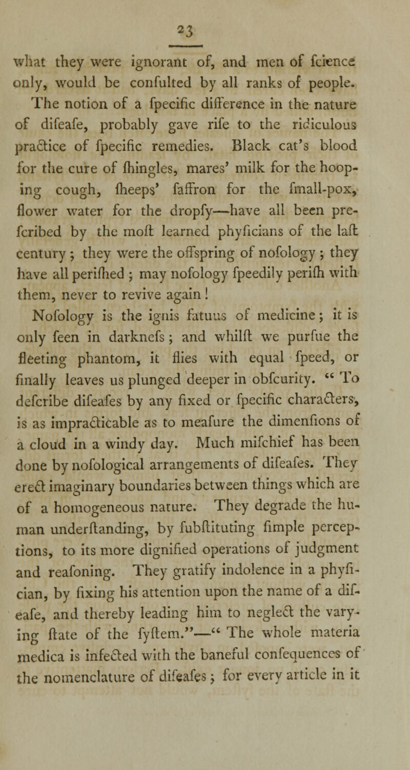 what they were ignorant of, and men of fcience only, would be confulted by all ranks of people. The notion of a fpecific difference in the nature of difeafe, probably gave rife to the ridiculous practice of fpecific remedies. Black cat's blood for the cure of mingles, mares' milk for the hoop- ing cough, fheeps' faffron for the fmall-pox, flower water for the dropfy—have all been pre- ferred by the moft learned phyficians of the laft century ; they were the offspring of nofology ; they have all perifhed ; may nofology fpeedily perifh with them, never to revive again! Nofology is the ignis fatuus of medicine; it is only feen in darknefs; and whilft we purfue the fleeting phantom, it flies with equal fpeed, or finally leaves us plunged deeper in obfeurity.  To defcribe difeafes by any fixed or fpecific characters, is as impracticable as to meafure the dimenfions of a cloud in a windy day. Much mifchief has been done by nofological arrangements of difeafes. They erect imaginary boundaries between things which are of a homogeneous nature. They degrade the hu- man undemanding, by fubftituting fimple percep- tions, to its more dignified operations of judgment and reafoning. They gratify indolence in a phyfi- cian, by fixing his attention upon the name of a dif- eafe, and thereby leading him to neglect the vary- ing ftate of the fyftem.— The whole materia medica is infected with the baneful confequences of the nomenclature of difeafes > for every article in it