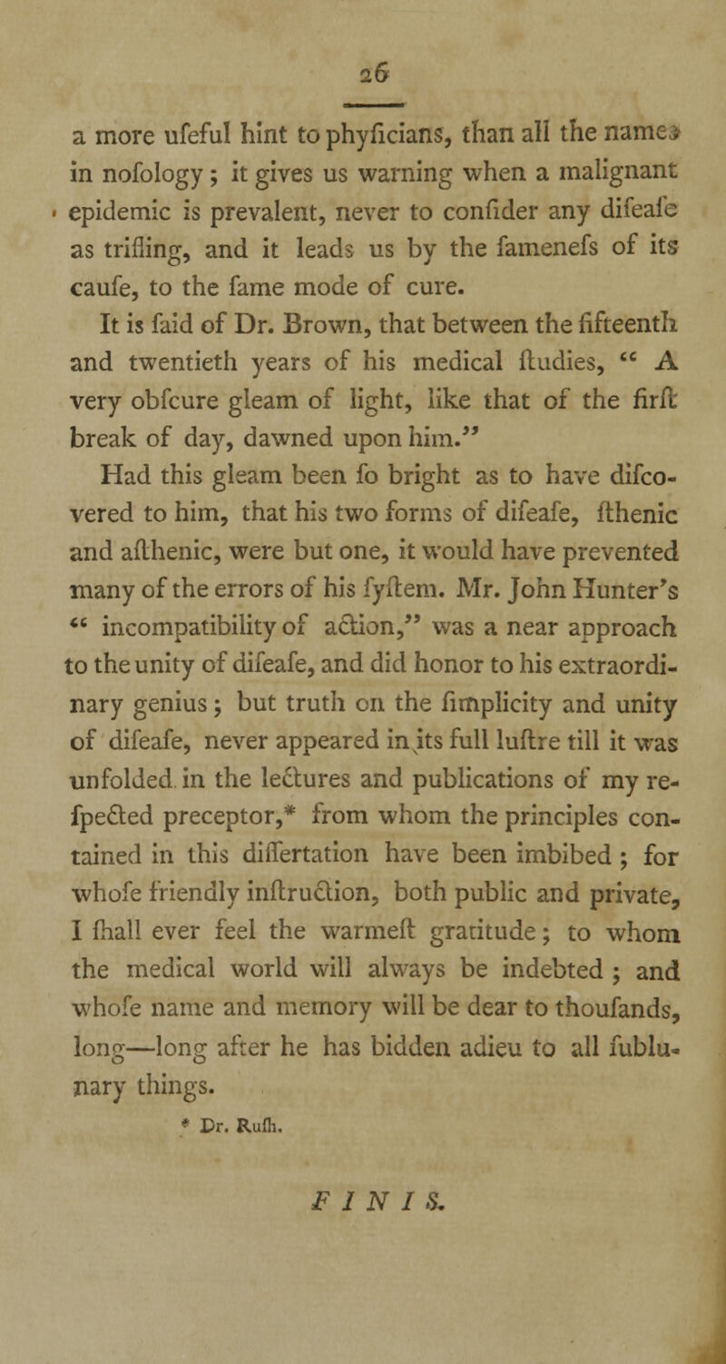 2& a more ufefu! hint to phyficians, than all the name; in nofology; it gives us warning when a malignant epidemic is prevalent, never to confider any difeafe as trifling, and it leads us by the famenefs of its caufe, to the fame mode of cure. It is faid of Dr. Brown, that between the fifteenth and twentieth years of his medical ftudies,  A very obfcure gleam of light, like that of the firft break of day, dawned upon him. Had this gleam been fo bright as to have difco- vered to him, that his two forms of difeafe, flhenic and afthenic, were but one, it would have prevented many of the errors of his fyitem. Mr. John Hunter's  incompatibility of action, was a near approach to the unity of difeafe, and did honor to his extraordi- nary genius; but truth en the fimplicity and unity of difeafe, never appeared in ks full luftre till it was unfolded, in the le&ures and publications of my re- fpected preceptor,* from whom the principles con- tained in this differtation have been imbibed ; for whofe friendly inftruction, both public and private, I (hall ever feel the warmeft gratitude; to whom the medical world will always be indebted ; and whofe name and memory will be dear to thoufands, long—long after he has bidden adieu to all fublu- nary things. * Dr. Rufh. PINTS.