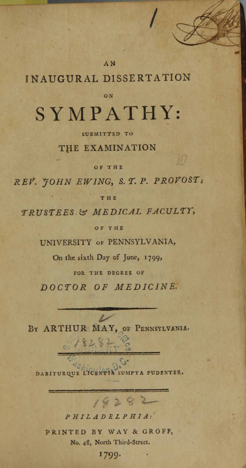 / AN INAUGURAL DISSERTATION ON SYMPATHY: SUBMITTED TO T#E EXAMINATION O F T H E REV JOHN EWING, S. T. P. PROVOST; THE TRUSTEES.& MEDICAL FACULTY, OF THE UNIVERSITY of PENNSYLVANIA, On the sixth Day of June, 1799, FOR THE DEGREE OF DOCTOR OF MEDICINE. I By ARTHUR MAY, of Pennsylvania. DABITURQUE LrCENTlK SUMPTA PUDENTER, P H ILA D E L PHIA: PRINTED BY WAY & GROFF, No. 48, North Third-Street. 1799.