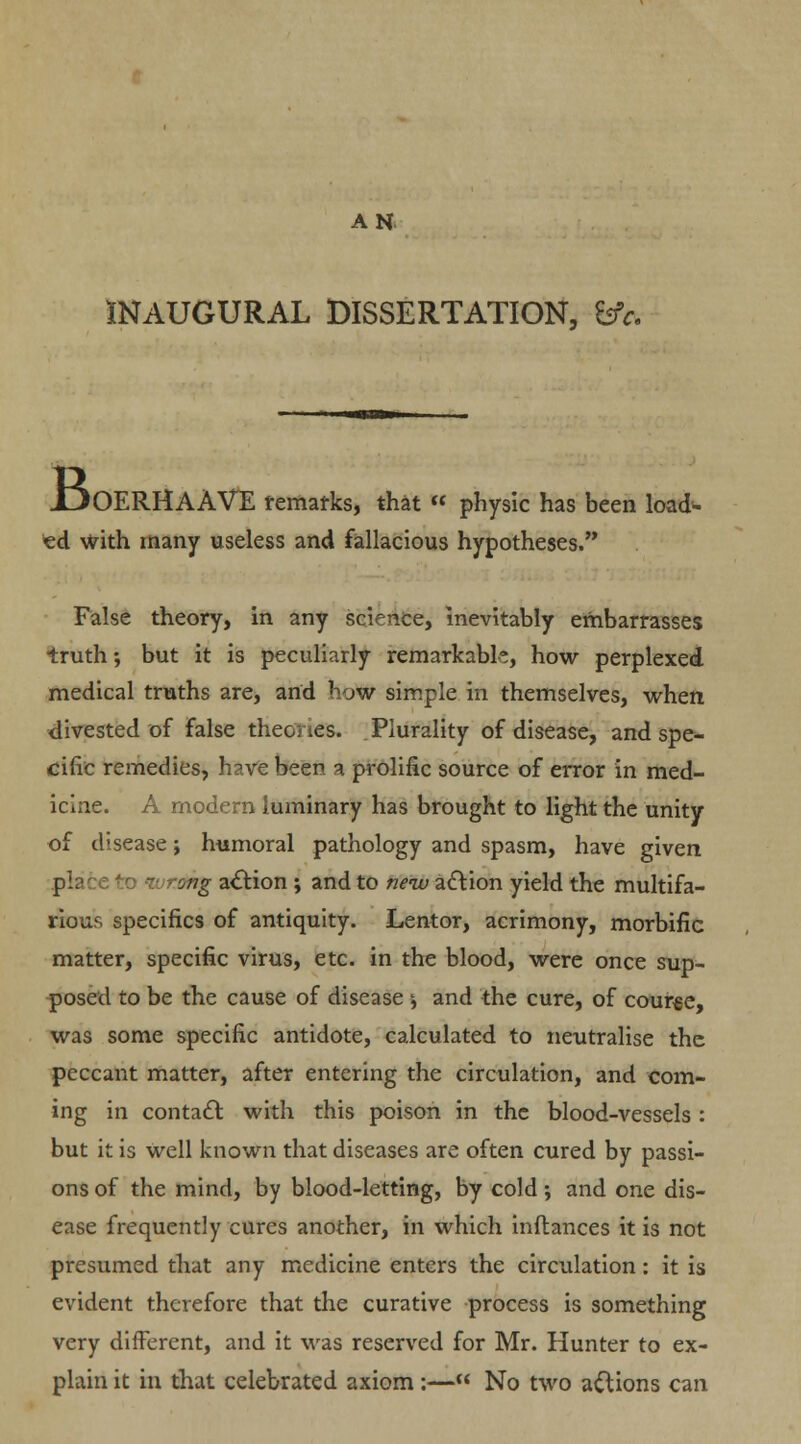 AH INAUGURAL DISSERTATION, &c. 1J0ERHAAVE remarks, that  physic has been load- ed with many useless and fallacious hypotheses. False theory, in any science, inevitably embarrasses truth; but it is peculiarly remarkable, how perplexed medical truths are, and how simple in themselves, when divested of false theories. Plurality of disease, and spe- cific remedies, have been a prolific source of error in med- icine. A modern luminary has brought to light the unity of disease; humoral pathology and spasm, have given pla ' * dng action ; and to new action yield the multifa- rious specifics of antiquity. Lentor, acrimony, morbific matter, specific virus, etc. in the blood, were once sup- posed to be the cause of disease -, and the cure, of course, was some specific antidote, calculated to neutralise the peccant matter, after entering the circulation, and com- ing in contact with this poison in the blood-vessels : but it is well known that diseases are often cured by passi- ons of the mind, by blood-letting, by cold •, and one dis- ease frequently cures another, in which inftances it is not presumed that any medicine enters the circulation: it is evident therefore that the curative process is something very different, and it was reserved for Mr. Hunter to ex- plain it in that celebrated axiom:— No two actions can