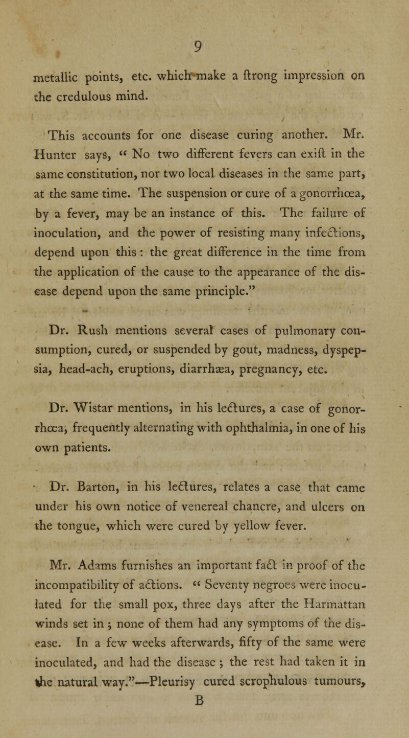 metallic points, etc. whicb>make a ftrong impression on the credulous mind. This accounts for one disease curing another. Mr. Hunter says,  No two different fevers can exift in the same constitution, nor two local diseases in the same part, at the same time. The suspension or cure of a gonorrhoea, by a fever, may be an instance of this. The failure of inoculation, and the power of resisting many infections, depend upon this : the great difference in the time from the application of the cause to the appearance of the dis- ease depend upon the same principle. Dr. Rush mentions several cases of pulmonary con- sumption, cured, or suspended by gout, madness, dyspep- sia, head-ach, eruptions, diarrhaea, pregnancy, etc. Dr. Wistar mentions, in his lectures, a case of gonor- rhoea, frequently alternating with ophthalmia, in one of his own patients. • Dr. Barton, in his lectures, relates a case that came under his own notice of venereal chancre, and ulcers on the tongue, which were cured by yellow fever. Mr. Adams furnishes an important fact in proof of the incompatibility of actions.  Seventy negroes were inocu- lated for the small pox, three days after the Harmattan winds set in ; none of them had any symptoms of the dis- ease. In a few weeks afterwards, fifty of the same were inoculated, and had the disease ; the rest had taken it in ihe natural way.—Pleurisy cured scrophulous tumours, B