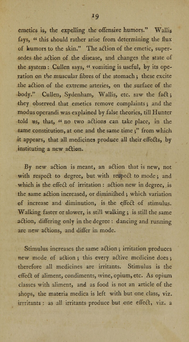 emetics is, the expelling the offensive humors. Walli$ fays,  this should rather arise from determining the flux of humors to the skin. The action of the emetic, super- sedes the action of the disease, and changes the state of the system : Cullen says,  vomiting is useful, by its ope- ration on the muscular fibres of the stomach; these excite the action of the extreme arteries, on the surface of the body. Cullen, Sydenham, Wallis, etc. saw the fact j they observed that emetics remove complaints; and the modus operandi was explained by false theories, till Hunter told us, that,  no two actions can take place, in the same constitution, at one and the same time ; from which it appears, that all medicines produce all their effects, by instituting a new action. By new action is meant, an action that is new, not with respect to degree, but with respect to mode j and which is the effect of irritation : action new in degree, is the same action increased, or diminifhed ; which variation of increase and diminution, is the effect of stimulus. Walking faster or slower, is still walking ; is still the same action, differing only in the degree : dancing and running are new actions, and differ in mode. Stimulus increases the same action; irritation produces new mode of action; this every active medicine does j therefore all medicines are irritants. Stimulus is the effect of aliment, condiments, wine, opium, etc. As opium classes with aliment, and as food is not an article of the shops, the materia medica is left with but one class, viz. irrritants: as all irritants produce but one effect, viz. a