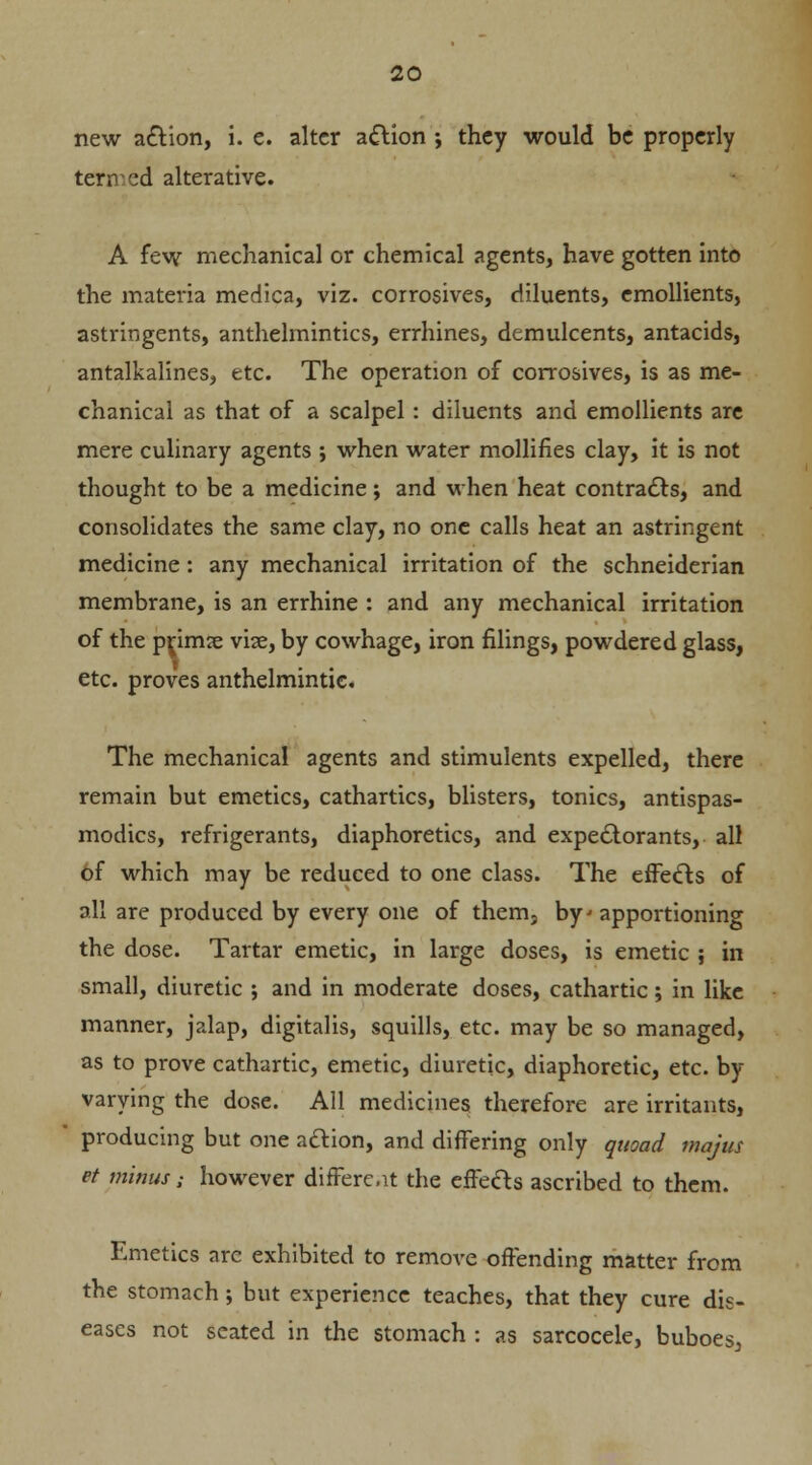 new action, i. e. alter a&ion ; they would be properly termed alterative. A few mechanical or chemical agents, have gotten into the materia medica, viz. corrosives, diluents, emollients, astringents, anthelmintics, errhines, demulcents, antacids, antalkalines, etc. The operation of corrosives, is as me- chanical as that of a scalpel: diluents and emollients are mere culinary agents ; when water mollifies clay, it is not thought to be a medicine; and when heat contracts, and consolidates the same clay, no one calls heat an astringent medicine : any mechanical irritation of the schneiderian membrane, is an errhine : and any mechanical irritation of the pnrme vise, by cowhage, iron filings, powdered glass, etc. proves anthelmintic. The mechanical agents and stimulents expelled, there remain but emetics, cathartics, blisters, tonics, antispas- modics, refrigerants, diaphoretics, and expectorants, all of which may be reduced to one class. The effects of all are produced by every one of them, by apportioning the dose. Tartar emetic, in large doses, is emetic ; in small, diuretic ; and in moderate doses, cathartic; in like manner, jalap, digitalis, squills, etc. may be so managed, as to prove cathartic, emetic, diuretic, diaphoretic, etc. by varying the dose. All medicines therefore are irritants, producing but one action, and differing only quoad majus et minus; however difFerc.it the effects ascribed to them. Emetics arc exhibited to remove offending matter from the stomach; but experience teaches, that they cure dis- eases not seated in the stomach : as sarcocele, buboes^