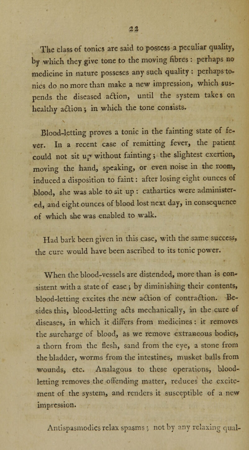 The class of tonics are said to possess a peculiar quality, by which they give tone to the moving fibres : perhaps no medicine in nature posseses any such quality : perhaps to- nics do no more than make a new impression, which sus- pends the diseased aftion, until the system takes on healthy aftion •, in which the tone consists. Blood-letting proves a tonic in the fainting state of fe- ver. In a recent case of remitting fever, the patient could not sit up without fainting; the slightest exertion, moving the hand, speaking, or even noise in the room, induced a disposition to faint: after losing eight ounces of blood, she was able to sit up : cathartics were administer- ed, and eight ounces of blood lost next day, in consequence of which she was enabled to walk. Had bark been given in this case, with the same success, the cure would have been ascribed to its tonic power. When the blood-vessels are distended, more than is con- sistent with a state of ease ; by diminishing their contents, blood-letting excites the new action of contraction. Be- sides this, blood-letting ac~ts mechanically, in the cure of diseases, in which it differs from medicines: it removes the surcharge of blood, as we remove extraneous bodies, a thorn from the flesh, sand from the eye, a stone from the bladder, worms from the intestines, musket balls from wounds, etc. Analagous to these operations, blood- letting removes the offending matter, reduces the excite- ment of the system, and renders it susceptible of a new impression. Antispasmodics relax spasms 5 not by any relaxing qual-