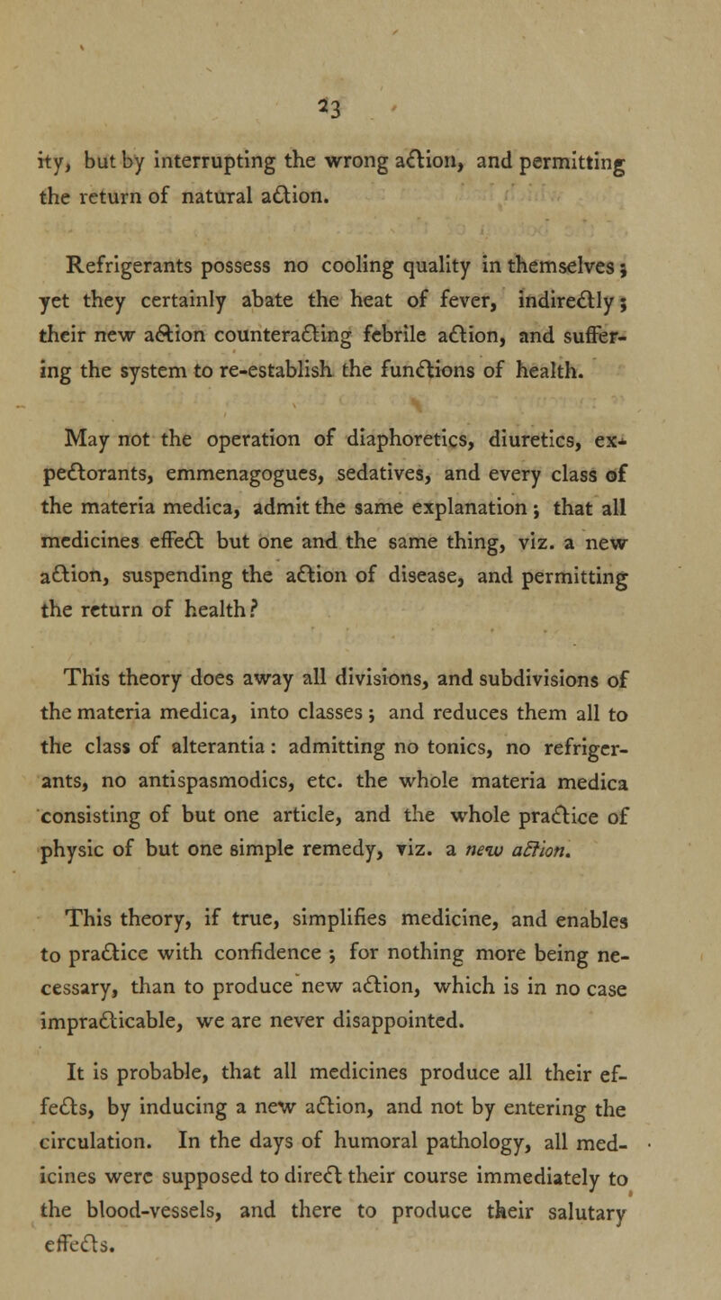 ity, but by interrupting the wrong action, and permitting the return of natural action. Refrigerants possess no cooling quality in themselves; yet they certainly abate the heat of fever, indirectly; their new action counteracting febrile action, and suffer- ing the system to re-establish the functions of health. May not the operation of diaphoretics, diuretics, ex- pectorants, emmenagogues, sedatives, and every class of the materia medica, admit the same explanation \ that all medicines effect but one and the same thing, viz. a new action, suspending the action of disease, and permitting the return of health? This theory does away all divisions, and subdivisions of the materia medica, into classes; and reduces them all to the class of alterantia: admitting no tonics, no refriger- ants, no antispasmodics, etc. the whole materia medica consisting of but one article, and the whole practice of physic of but one simple remedy, viz. a new aEllon. This theory, if true, simplifies medicine, and enables to practice with confidence ; for nothing more being ne- cessary, than to produce new action, which is in no case impracticable, we are never disappointed. It is probable, that all medicines produce all their ef- fects, by inducing a new action, and not by entering the circulation. In the days of humoral pathology, all med- icines were supposed to direct their course immediately to the blood-vessels, and there to produce their salutary effects.