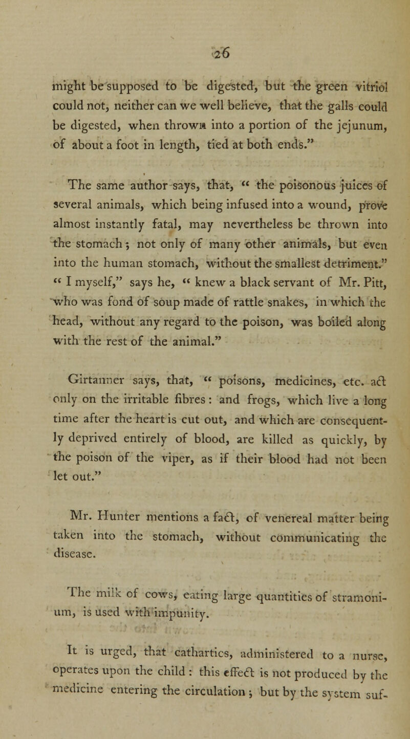 might be supposed to be digested, but the green vitriol could not, neither can we well believe, that the galls could be digested, when thrown into a portion of the jejunum, of about a foot in length, tied at both ends. The same author says, that,  the poisonous juices of several animals, which being infused into a wound, prove almost instantly fatal, may nevertheless be thrown into the stomach; not only of many other animals, but even into the human stomach, without the smallest detriment.  I myself, says he,  knew a black servant of Mr. Pitt, who was fond of soup made of rattle snakes, in which the head, without any regard to the poison, was boiled along with the rest of the animal. Girtanner says, that,  poisons, medicines, etc. a& only on the irritable fibres: and frogs, which live a long time after the heart is cut out, and which are consequent- ly deprived entirely of blood, are killed as quickly, by the poison of the viper, as if their blood had not been let out. Mr. Hunter mentions a fatt, of venereal matter being taken into the stomach, without communicating the disease. The milk of cows, eating large quantities of stramoni- um, is used with impunity. It is urged, that cathartics, administered to a nurse, operates upon the child : this effeft is not produced by the medicine entering the circulation ; but by the system suf-