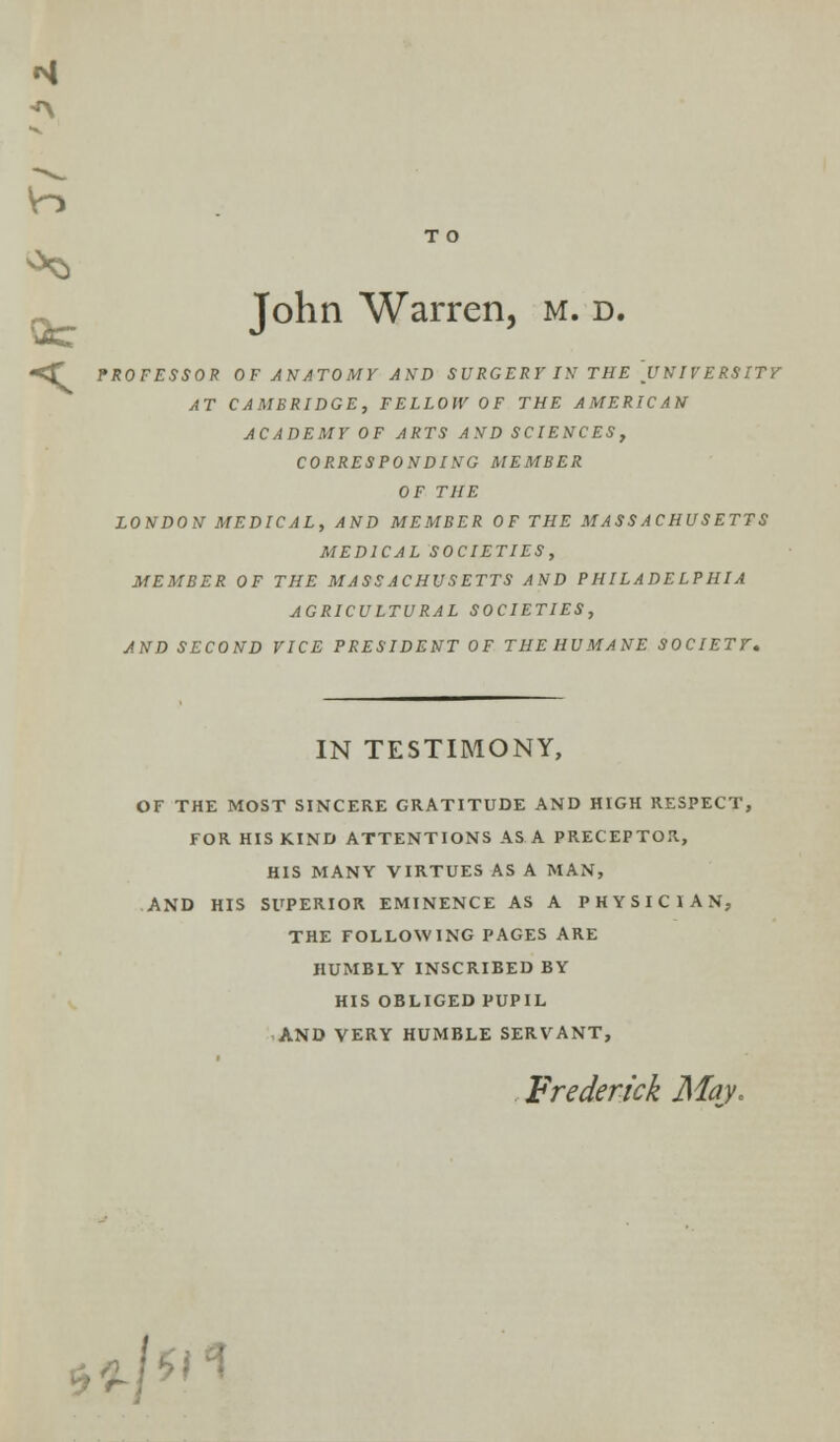 M A T O John Warren, m. d. PROFESSOR OF ANATOMY AND SURGERY IN THE UNIVERSITY AT CAMBRIDGE, FELLOW OF THE AMERICAN ACADEMY OF ARTS AND SCIENCES, CORRESPONDING MEMBER OF THE LONDON MEDICAL, AND MEMBER OF THE MASSACHUSETTS MEDICAL SOCIETIES, MEMBER OF THE MASSACHUSETTS AND PHILADELPHIA AGRICULTURAL SOCIETIES, AND SECOND VICE PRESIDENT OF THEHUMANE SOCIETY, k IN TESTIMONY, OF THE MOST SINCERE GRATITUDE AND HIGH RESPECT, FOR HIS KIND ATTENTIONS AS A PRECEPTOR, HIS MANY VIRTUES AS A MAN, AND HIS SUPERIOR EMINENCE AS A PHYSICIAN, THE FOLLOWING PAGES ARE HUMBLY INSCRIBED BY HIS OBLIGED PUPIL AND VERY HUMBLE SERVANT, Frederick May,