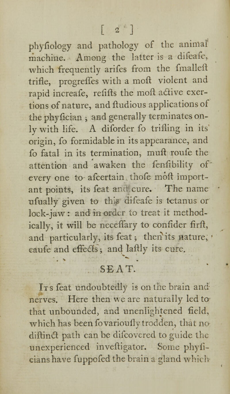 phyfiology and pathology of the animal machine. Among the latter is a difeafe, which frequently arifes from the fmalleft trifle, progreffes with a mofl violent and rapid increafe, refills the mofl active exer- tions of nature, and fludious applications of the phyfician j and generally terminates on- ly with life. A diforder fo trifling in its' origin, fo formidable in its appearance, and fo fatal in its termination, mufl roufe the attention and awaken the fenfibility of every one to afcertain, thofe mofl import- ant points, its feat and cure. The name ufually given to this difeafe is tetanus or lock-jaw : and in order to treat it method- ically, it will be neceffary to confider firft, and particularly, its feat; therfits nature, eaufe and effects; and laflly its cure. . SEAT. Its feat undoubtedly is on the brain and nerves. Here then we are naturally led to that unbounded, and unenlightened field, which has been fovarioufly trodden, that no diflinct path can be difcovered to guide the unexperienced inveftigator. Some phyfi- cianshave fuppofed the brain a gland which;