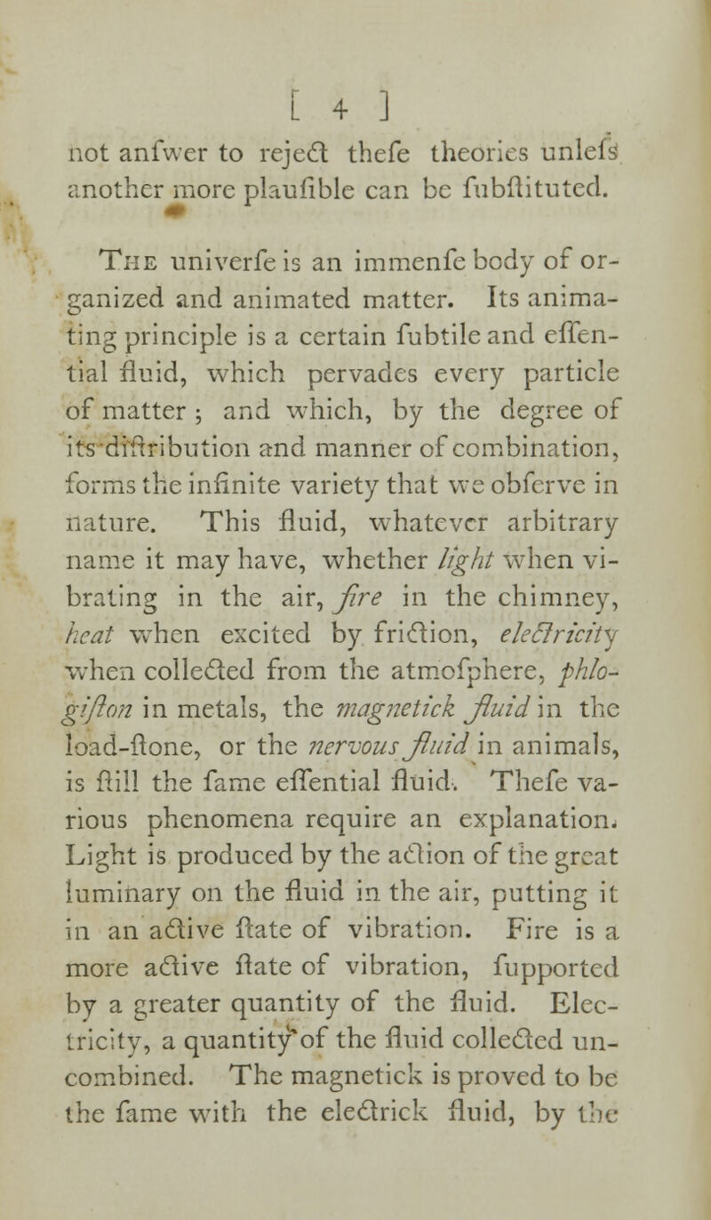 not anfwer to reject thefe theories unlefs another more plaulible can be fubftituted. The univerfeis an immenfe body of or- ganized and animated matter. Its anima- ting principle is a certain fubtileand effen- tial fluid, which pervades every particle of matter ; and which, by the degree of itsdiftribution and manner of combination, forms the infinite variety that we obfcrve in nature. This fluid, whatever arbitrary name it may have, whether light when vi- brating in the air, fire in the chimney, heat when excited by friction, ekclricitj when collected from the atmofphere, phio- gifton in metals, the magnetick fluid'in the load-ftone, or the nervous fluid in animals, is ft ill the fame eifential fluid. Thefe va- rious phenomena require an explanation. Light is produced by the action of the great luminary on the fluid in the air, putting it in an active flate of vibration. Fire is a more active flate of vibration, fupported by a greater quantity of the fluid. Elec- tricity, a quantity'of the fluid collected un- combined. The magnetick is proved to be the fame with the electrick fluid, by the