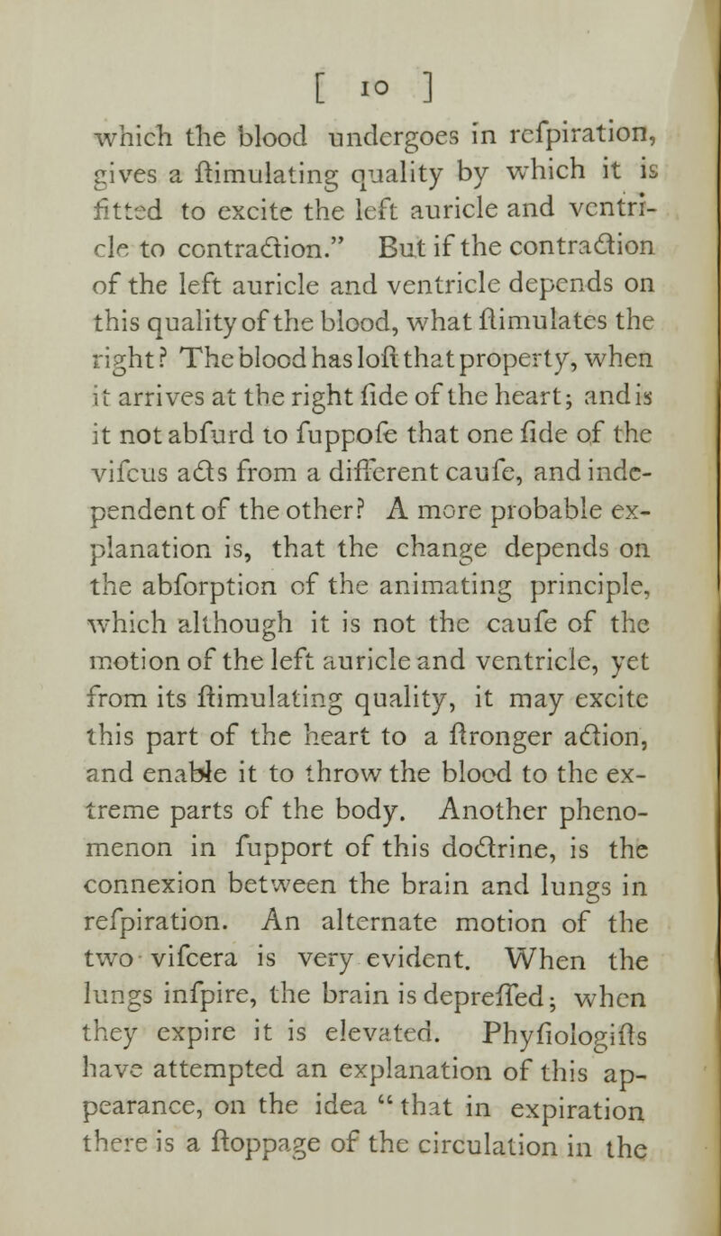 which the blood undergoes in refpiration, gives a ftimulating quality by which it is fitted to excite the left auricle and ventri- cle to contraction. But if the contraction of the left auricle and ventricle depends on this quality of the blood, what flimulates the right ? The blood has loft that property, when it arrives at the right fide of the heart; andis it notabfurd to fuppofe that one fide of the vifcus acts from a different caufe, and inde- pendent of the other? A more probable ex- planation is, that the change depends on the abforption of the animating principle, which although it is not the caufe of the motion of the left auricle and ventricle, yet from its ftimulating quality, it may excite this part of the heart to a ftronger action, and enable it to throw the blood to the ex- treme parts of the body. Another pheno- menon in fupport of this doctrine, is the connexion between the brain and lungs in refpiration. An alternate motion of the two vifcera is very evident. When the lungs infpire, the brain is depreffed; when they expire it is elevated. Phyfiologiits have attempted an explanation of this ap- pearance, on the idea  that in expiration there is a ftoppage of the circulation in the