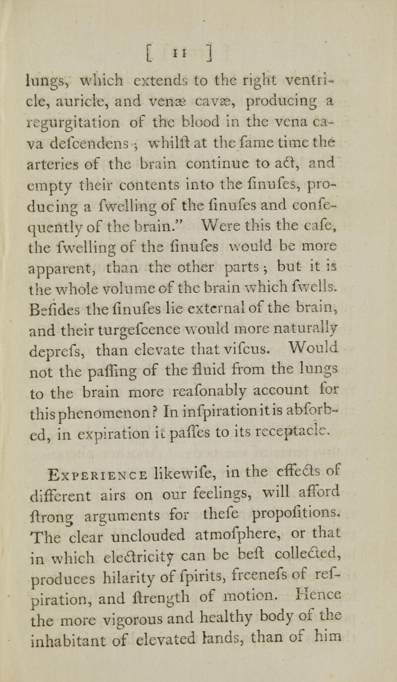 lungs, which extendi, to the right ventri- cle, auricle, and vence cavsfe, producing a regurgitation of the blood in the vena ca- va defcendens -5 whilit at the fame time the arteries of the brain continue toad, and empty their contents into the fmufes, pro- ducing a fwelling of the finufes and confe- quently of the brain. Were this the cafe, the fwelling of the finufes would be more apparent, than the other parts -, but it is the whole volume of the brain wThich fwells. Bdides the finufes lie external of the brain, and their turgefcence would more naturally deprefs, than elevate that vifcus. Would not the paffing of the fluid from the lungs to the brain more reafonably account for this phenomenon? In infpirationitis abforb- ed, in expiration ii: paffes to its receptacle. Experience likewife, in the effects of different airs on our feelings, will afford ftrong arguments for thefe proportions. The clear unclouded atmofphere, or that in which ele&ricity can be beft colle&ed, produces hilarity of fpirits, freenefs of ref- piration, and ftrength of motion. Kence the more vigorous and healthy body of the inhabitant of elevated lands, than of him