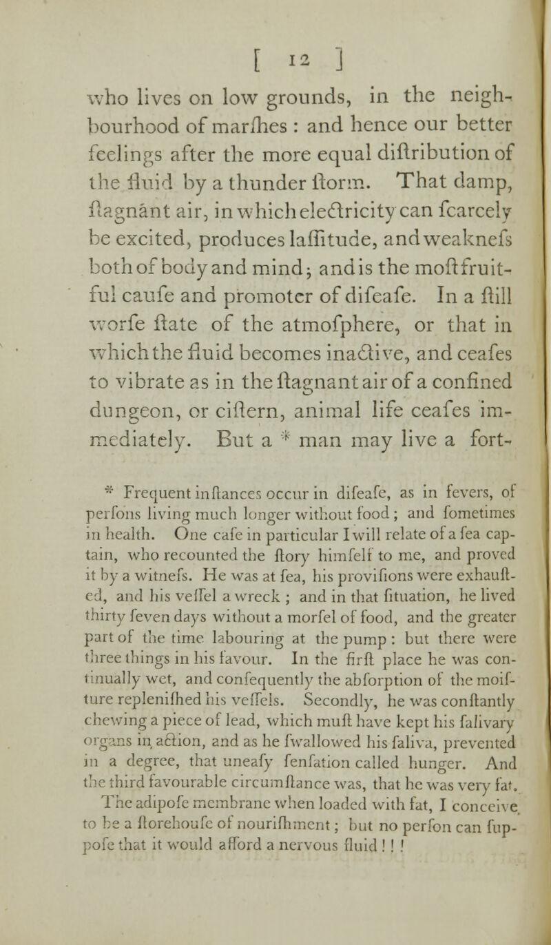 who lives on low grounds, in the neigh- bourhood of mar/hes : and hence our better feelings after the more equal distribution of the fluid by a thunder ilorm. That damp, flagnant air, in which electricity can fcarccly be excited, produces laffitude, andweakncfs bothof bodyand mind; andis the moftfruit- ful caufe and promoter of difeafe. In a flill worfe ftate of the atmofphere, or that in which the fluid becomes inactive, and ceafes to vibrate as in the ftagnant air of a confined dungeon, or ciftern, animal life ceafes im- mediately. But a * man may live a fort- * Frequent inftances occur in difeafe, as in fevers, of pen Tons living much longer without food ; and fometimcs in health. One cafe in particular I will relate of a fea cap- tain, who recounted the ftory himfelf to me, and proved it by a witnefs. He was at fea, his provifions were exhauft- ed, and his veffel a wreck ; and in that fituation, he lived thirty [even days without a morfel of food, and the greater part of the time labouring at the pump : but there were three things in his favour. In the firft place he was con- tinually wet, and confequently the abforption of the moif- ture replenifhed his veffcls. Secondly, he was conflantly chewing a piece of lead, which mull have kept his falivary organs in aclion, and as he fwallowed his faliva, prevented in a degree, that uneafy fenfation called hunger. And the third favourable circumflance was, that he was very fat. Theadipofe membrane when loaded with fat, I conceive to be a ftorehoufe of nourishment ; but no perfon can fup- pofe that it would afford a nervous fluid ! ! •