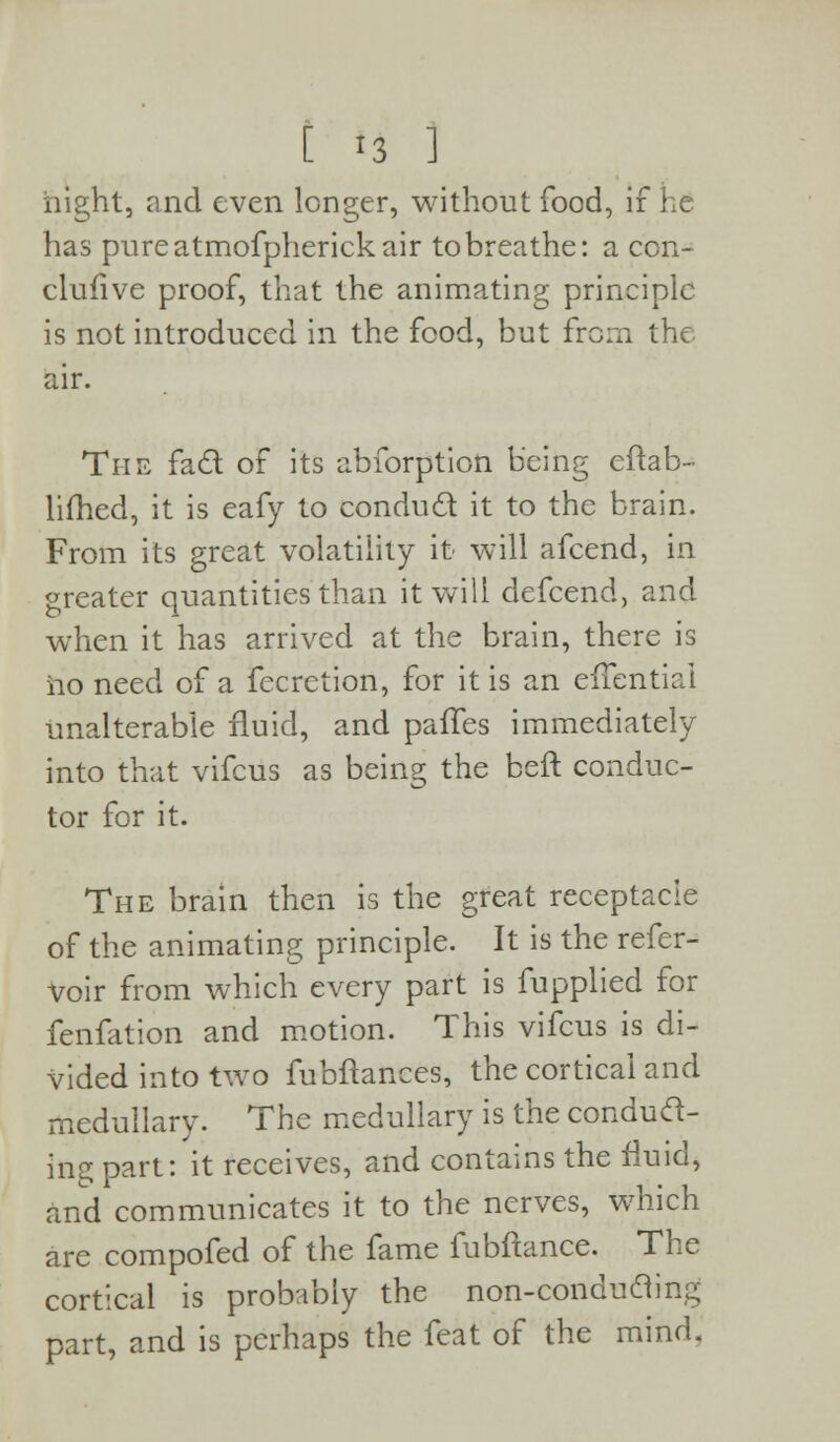 night, and even longer, without food, if he has pure atmofpherick air to breathe: a con- clufive proof, that the animating principle is not introduced in the food, but from the air. The fad of its abforption being eftab- lifhed, it is eafy to condud it to the brain. From its great volatility it will afcend, in greater quantities than it will defcend, and when it has arrived at the brain, there is no need of a fecrction, for it is an eifentiai unalterable fluid, and palTes immediately into that vifcus as being the beft conduc- tor for it. The brain then is the great receptacle of the animating principle. It is the refer- voir from which every part is fupplied for fenfation and motion. This vifcus is di- vided into two fubflances, the cortical and medullary. The medullary is the condud- ing part: it receives, and contains the fluid, and communicates it to the nerves, which are compofed of the fame fubftance. The cortical is probably the non-conduding part, and is perhaps the feat of the mind.