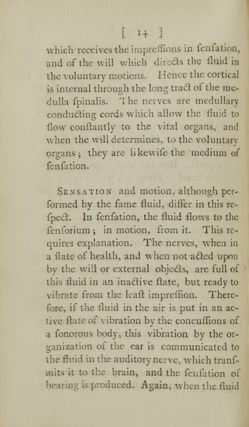 [ 1+ J which receives the inapreffions in fenfation, and of the will which directs the fluid in the voluntary motions. Hence the cortical is internal through the long tract of the me- dulla fpinalis. 1 he nerves are medullary conducting cords which allow the fluid to flow conftantly to the vital organs, and when the will determines, to the voluntary organs ; they are likewife the medium of fenfation. Sensation and motion, although per- formed by the fame fluid, differ in this re- flect. In fenfation, the fluid flows to the fenforium j in motion, from it. This rc- quires explanation. The nerves, when in a flate of health, and when not acted upon by the will or external objects, are full of this fluid in an inactive flate, but ready to vibrate from the leaf! impreflion. There- fore, if the fluid in the air is put in an ac- tive flate of vibration by the concuflions of a fonorous body, this vibration by the or- ganization of the ear is communicated to the fluid in the auditory nerve, which trans- mits it to the brain, and the fenfation of hearing is produced. Again, when the fluid