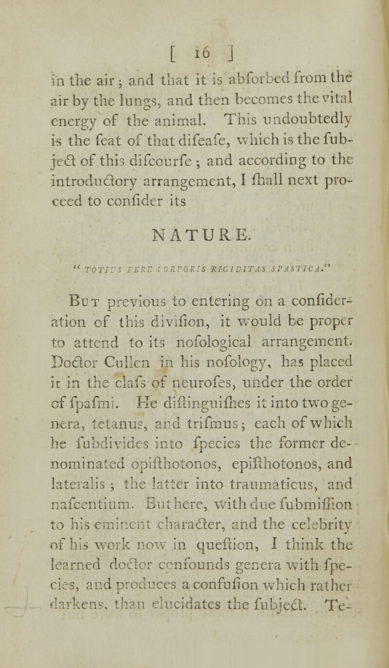 in the air j and that it is abforbed from the air by the lungs, and then becomes the vital energy of the animal. This undoubtedly is the feat of that difeafe, which is the fub- jecl of this difcourfe -, and according to the introductory arrangement, I fhall next pro- ceed to confider its NATURE.  toti'ss n:::r corporis mciDiTAS • ,1. But previous to entering on a confidcr- ation of this divifion, it would be proper to attend to its nofological arrangement. Doctor Cullen in his nofology, has placed it in the clafs of neurofes, under the order cf fpafmi. Fie difh'nguifhes it into two ge- nera, tetanus, and trifmusj each of which he fubdivides into fpecies the former de- nominated opifthotonos, epiiihotonos, and lateralis ; the latter into traumaticus, and nafcentium. But here, with due fubmiffion to his eminent character, and the celebrity of his wTork now in queftion, I think the learned doctor confounds genera with fpe- cies, and produces a confufion which rather '.ens, than elucidates the fubje£L Tc-