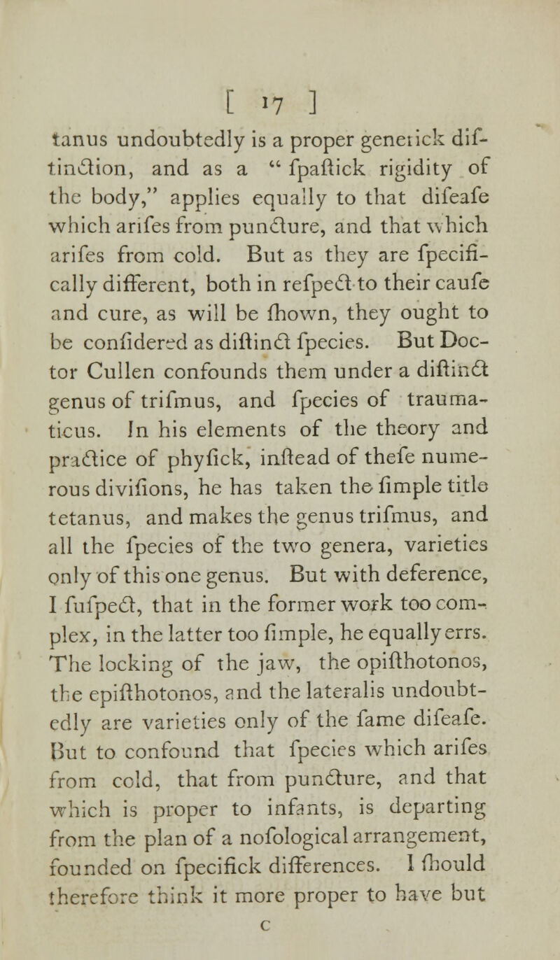 [ >7 ] tanus undoubtedly is a proper genet ick dis- tinction, and as a  fpaftick rigidity of the body, applies equally to that difeafe which arifes from puncture, and that which arifes from cold. But as they are Specifi- cally different, both in refped to their caufe and cure, as will be fhown, they ought to be confidered as diftind fpecies. But Doc- tor Cullen confounds them under a diftind genus of trifmus, and fpecies of trauma- ticus. In his elements of the theory and pradice of phyfick, inftead of thefe nume- rous divisions, he has taken the fimple title tetanus, and makes the genus trifmus, and all the fpecies of the two genera, varieties only of this one genus. But with deference, I fufped, that in the former work too com- plex, in the latter too fimple, he equally errs. The locking of the jaw, the opifthotonos, the epifthotonos, and the lateralis undoubt- edly are varieties only of the fame difeafe. But to confound that fpecies which arifes from cold, that from pundure, and that which is proper to infants, is departing from the plan of a nofological arrangement, founded on fpecifick differences. I fhould therefore think it more proper to have but c