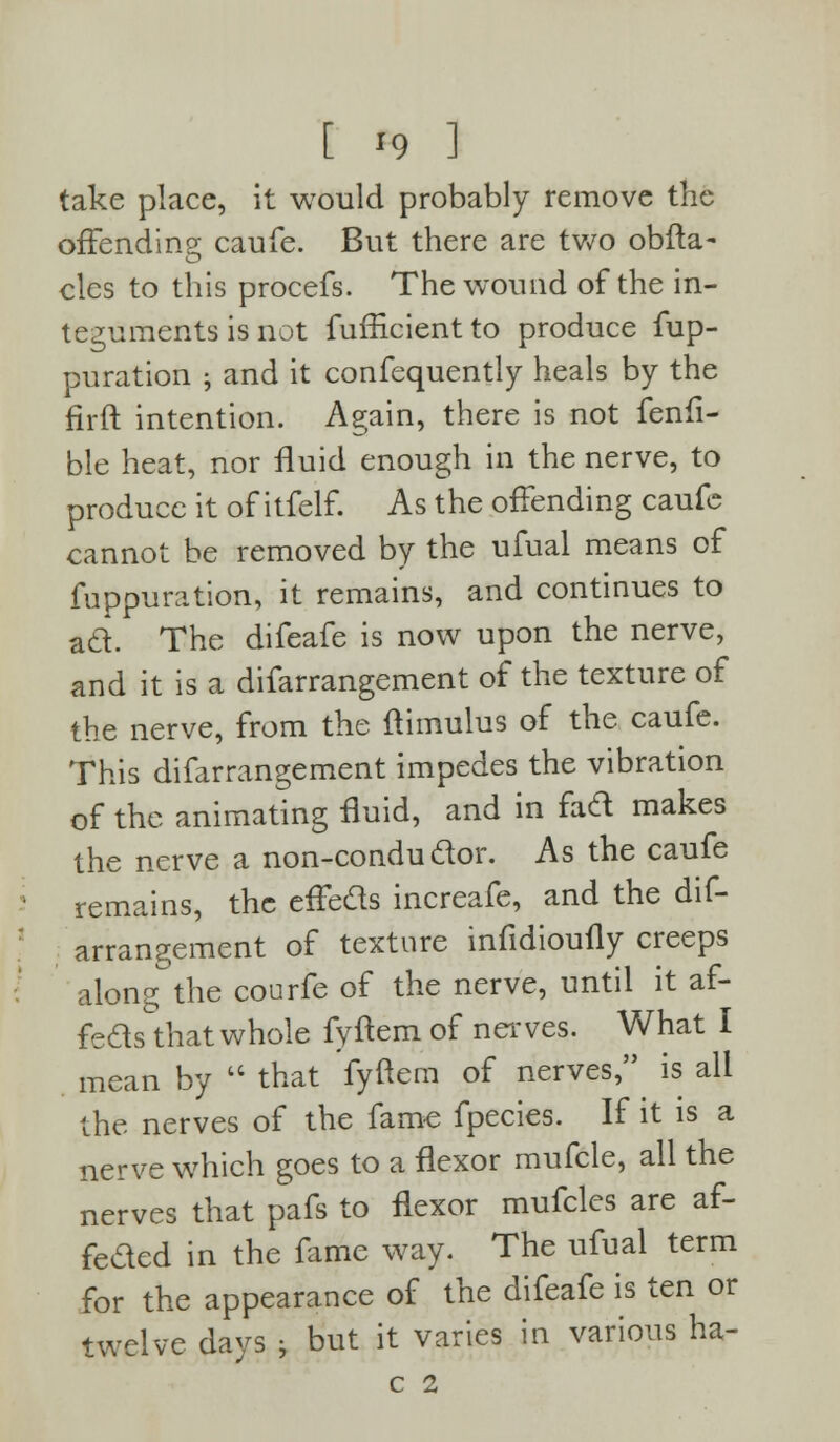 take place, it would probably remove the offending caufe. But there are two obfta- eles to this procefs. The wound of the in- teguments is not fufficientto produce fup- puration ; and it confequently heals by the firft intention. Again, there is not fenfi- ble heat, nor fluid enough in the nerve, to produce it of itfelf. As the offending caufe cannot be removed by the ufual means of fuppuration, it remains, and continues to ad. The difeafe is now upon the nerve, and it is a difarrangement of the texture of the nerve, from the ftimulus of the caufe. This difarrangement impedes the vibration of the animating fluid, and in fad makes the nerve a non-condudor. As the caufe remains, the effeds increafe, and the dif- arrangement of texture infidiouily creeps along the courfe of the nerve, until it af- feds that whole fyftem of nerves. What I mean by  that fyftem of nerves, is all the nerves of the fame fpecies. If it is a nerve which goes to a flexor mufcle, all the nerves that pafs to flexor mufcles are af- feded in the fame way. The ufual term for the appearance of the difeafe is ten or twelve days > but it varies in various ha- C 2