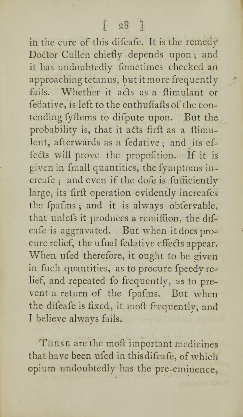 [ -3 ] in the cure of this difeafe. It is the rein Doctor Cullen chiefly depends upon ; and it has undoubtedly fometimes checked an approaching tetanus, but it more frequently fails. Whether it acts as a ftimulant or fedative, is left to the enthufiafls of the con- tending fyftems to difpute upon. But the probability is, that it acts firft as a ftimu- lent, afterwards as a fedative; and its ef- fects will prove the proportion. If it is given in fmall quantities, the fymptoms in- crcafe ; and even if the dofe is fuificicntly large, its firft operation evidently increafes the fpafms ; and it is always obfervable, that unlefs it produces a remiflion, the dif- eafe is aggravated. But when it does pro- cure relief, the ufual fedative effects appear* When ufed therefore, it ought to be given in fuch quantities, as to procure fpeedy re- lief, and repeated fo frequently, as to pre- vent a return of the fpafms. But when the difeafe is fixed, it mod frequently, and I believe always fails. These are the moft important medicines that have been ufed in thisdifcafe, of which opium undoubtedly has the pre-eminence,