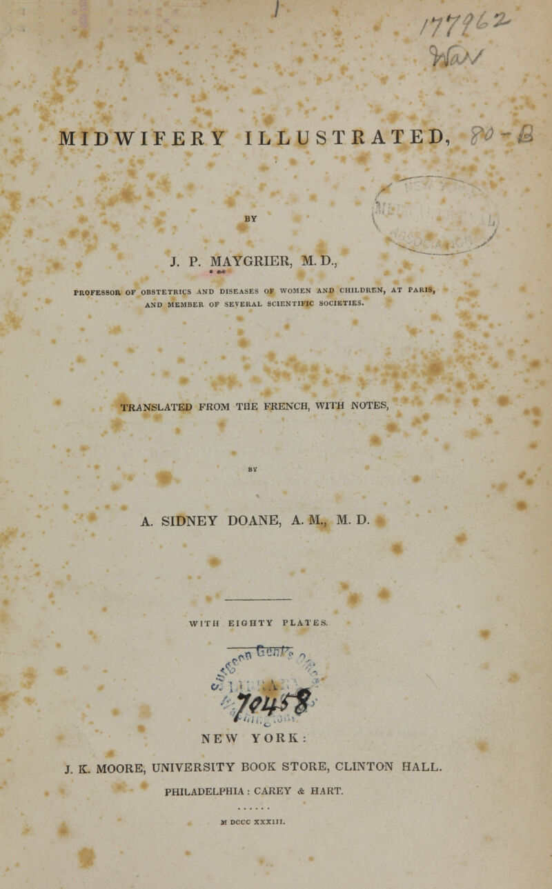 CI* MIDWIFERY ILLUSTRATED, ft*»M BY J. P. MAYGRIER, M. D., PROFESSOR OF OBSTETRICS AND DISEASES OF WOMEN AND CHILDREN, AT PARIS, AND MEMBER OF SEVERAL SCIENTIFIC SOCIETIES. TRANSLATED FROM THE FRENCH, WITH NOTES, A. SIDNEY DOANE, A. M., M. D. WITH EIGHTY PLATES. .{■■- NEW YORK: J. K. MOORE, UNIVERSITY BOOK STORE, CLINTON HALL. PHILADELPHIA : CAREY & HART. M DCCC XXXIII.