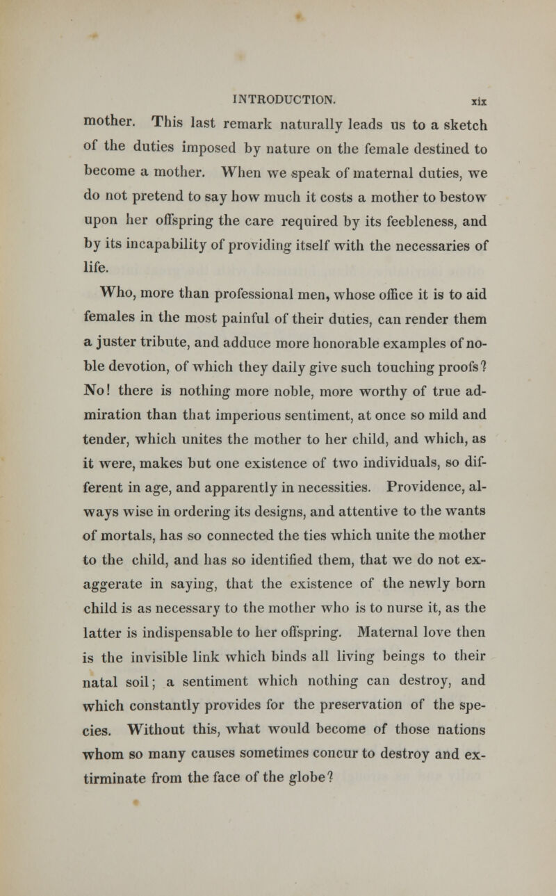mother. This last remark naturally leads us to a sketch of the duties imposed by nature on the female destined to become a mother. When we speak of maternal duties, we do not pretend to say how much it costs a mother to bestow upon her offspring the care required by its feebleness, and by its incapability of providing itself with the necessaries of life. Who, more than professional men, whose office it is to aid females in the most painful of their duties, can render them a juster tribute, and adduce more honorable examples of no- ble devotion, of which they daily give such touching proofs? No! there is nothing more noble, more worthy of true ad- miration than that imperious sentiment, at once so mild and tender, which unites the mother to her child, and which, as it were, makes but one existence of two individuals, so dif- ferent in age, and apparently in necessities. Providence, al- ways wise in ordering its designs, and attentive to the wants of mortals, has so connected the ties which unite the mother to the child, and has so identified them, that we do not ex- aggerate in saying, that the existence of the newly born child is as necessary to the mother who is to nurse it, as the latter is indispensable to her offspring. Maternal love then is the invisible link which binds all living beings to their natal soil; a sentiment which nothing can destroy, and which constantly provides for the preservation of the spe- cies. Without this, what would become of those nations whom so many causes sometimes concur to destroy and ex- tirminate from the face of the globe?