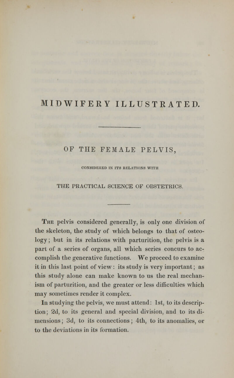 MIDWIFERY ILLUSTRATED. OF THE FEMALE PELVIS, CONSIDERED IN ITS RELATIONS WITH THE PRACTICAL SCIENCE OF OBSTETRICS. The pelvis considered generally, is only one division of the skeleton, the study of which belongs to that of osteo- logy ; but in its relations with parturition, the pelvis is a part of a series of organs, all which series concurs to ac- complish the generative functions. We proceed to examine it in this last point of view : its study is very important; as this study alone can make known to us the real mechan- ism of parturition, and the greater or less difficulties which may sometimes render it complex. In studying the pelvis, we must attend: 1st, to its descrip- tion ; 2d, to its general and special division, and to its di- mensions ; 3d, to its connections; 4th, to its anomalies, or to the deviations in its formation.