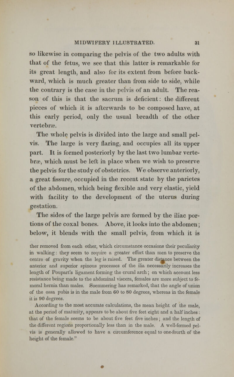 so likewise in comparing the pelvis of the two adults with that of the fetus, we see that this latter is remarkable for its great length, and also for its extent from before back- ward, which is much greater than from side to side, while the contrary is the case in the pelvis of an adult. The rea- son of this is that the sacrum is deficient: the different pieces of which it is afterwards to be composed have, at this early period, only the usual breadth of the other vertebrae. The whole pelvis is divided into the large and small pel- vis. The large is very flaring, and occupies all its upper part. It is formed posteriorly by the last two lumbar verte- brae, which must be left in place when we wish to preserve the pelvis for the study of obstetrics. We observe anteriorly, a great fissure, occupied in the recent state by the parietes of the abdomen, which being flexible and very elastic, yield with facility to the development of the uterus during gestation. The sides of the large pelvis are formed by the iliac por- tions of the coxal bones. Above, it looks into the abdomen; below, it blends with the small pelvis, from which it is ther removed from each other, which circumstance occasions their peculiarity in walking: they seem to require a greater effort than men to preserve the centre of gravity when the leg is raised. The greater distance between the anterior and superior spinous processes of the ilia necessarily increases the length of Poupart's ligament forming the crural arch; on which account less resistance being made to the abdominal viscera, females are more subject to fe- moral hernia than males. Soemmering has remarked, that the angle of union of the ossa pubis is in the male from 60 to 80 degrees, whereas in the female it is 90 degrees. According to the most accurate calculations, the mean height of the male, at the period of maturity, appears to be about five feet eight and a half inches : that of the female seems to be about five feet five inches ; and the length of the different regions proportionally less than in the male. A well-formed pel- vis is generally allowed to have a circumference equal to one-fourth of the height of the female.