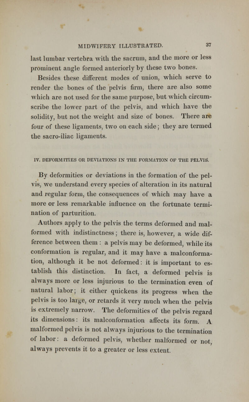 last lumbar vertebra with the sacrum, and the more or less prominent angle formed anteriorly by these two bones. Besides these different modes of union, which serve to render the bones of the pelvis firm, there are also some which are not used for the same purpose, but which circum- scribe the lower part of the pelvis, and which have the solidity, but not the weight and size of bones. There are four of these ligaments, two on each side; they are termed the sacro-iliac ligaments. IV. DEFORMITIES OR DEVIATIONS IN THE FORMATION OF THE PELVIS. By deformities or deviations in the formation of the pel- vis, we understand every species of alteration in its natural and regular form, the consequences of which may have a more or less remarkable influence on the fortunate termi- nation of parturition. Authors apply to the pelvis the terms deformed and mal- formed with indistinctness; there is, however, a wide dif- ference between them : a pelvis may be deformed, while its conformation is regular, and it may have a malconforma- tion, although it be not deformed: it is important to es- tablish this distinction. In fact, a deformed pelvis is always more or less injurious to the termination even of natural labor; it either quickens its progress when the pelvis is too lai&e, or retards it very much when the pelvis is extremely narrow. The deformities of the pelvis regard its dimensions: its malconformation affects its form. A malformed pelvis is not always injurious to the termination of labor: a deformed pelvis, whether malformed or not always prevents it to a greater or less extent.