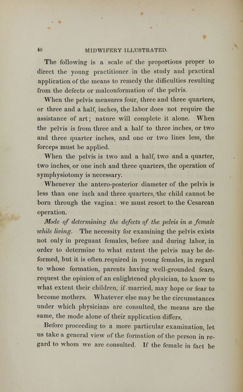 The following is a scale of the proportions proper to direct the young practitioner in the study and practical application of the means to remedy the difficulties resulting from the defects or malconformation of the pelvis. When the pelvis measures four, three and three quarters, or three and a half, inches, the labor does not require the assistance of art; nature will complete it alone. When the pelvis is from three and a half to three inches, or two and three quarter inches, and one or two lines less, the forceps must be applied. When the pelvis is two and a half, two and a quarter, two inches, or one inch and three quarters, the operation of symphysiotomy is necessary. Whenever the antero-posterior diameter of the pelvis is less than one inch and three quarters, the child cannot be born through the vagina: we must resort to the Cesarean operation. Mode of determining the defects of the pelvis in a female while living. The necessity for examining the pelvis exists not only in pregnant females, before and during labor, in order to determine to what extent the pelvis may be de- formed, but it is often required in young females, in regard to whose formation, parents having well-grounded fears, request the opinion of an enlightened physician, to know to what extent their children, if married, may hope or fear to become mothers. Whatever else may be the circumstances under which physicians are consulted, the means are the same, the mode alone of their application differs. Before proceeding to a more particular examination, let us take a general view of the formation of the person in re- gard to whom we are consulted. If the female in fact be