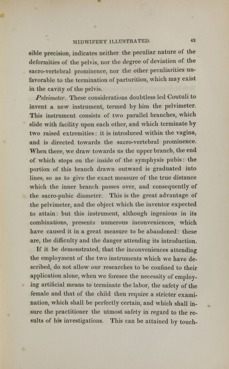 sible precision, indicates neither the peculiar nature of the deformities of the pelvis, nor the degree of deviation of the sacro-vertebral prominence, nor the other peculiarities un- favorable to the termination of parturition, which may exist in the cavity of the pelvis. Pelvimeter. These considerations doubtless led Coutuli to invent a new instrument, termed by him the pelvimeter. This instrument consists of two parallel branches, which slide with facility upon each other, and which terminate by two raised extremities: it is introduced within the vagina, and is directed towards the sacro-vertebral prominence. When there, we draw towards us the upper branch, the end of which stops on the inside of the symphysis pubis: the portion of this branch drawn outward is graduated into lines, so as to give the exact measure of the true distance which the inner branch passes over, and consequently of the sacro-pubic diameter. This is the great advantage of the pelvimeter, and the object which the inventor expected to attain: but this instrument, although ingenious in its combinations, presents numerous inconveniences, which have caused it in a great measure to be abandoned: these are, the difficulty and the danger attending its introduction. If it be demonstrated, that the inconveniences attending the employment of the two instruments which we have de- scribed, do not allow our researches to be confined to their application alone, when we foresee the necessity of employ- ing artificial means to terminate the labor, the safety of the female and that of the child then require a stricter exami- nation, which shall be perfectly certain, and which shall in- sure the practitioner the utmost safety in regard to the re- sults of his investigations. This can be attained by touch-
