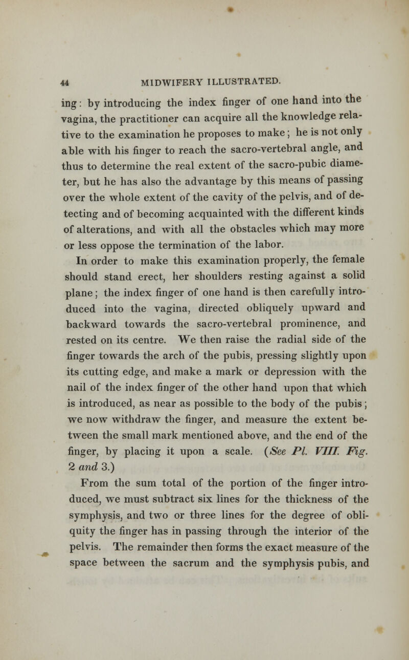 ing: by introducing the index finger of one hand into the vagina, the practitioner can acquire all the knowledge rela- tive to the examination he proposes to make; he is not only able with his finger to reach the sacro-vertebral angle, and thus to determine the real extent of the sacro-pubic diame- ter, but he has also the advantage by this means of passing over the whole extent of the cavity of the pelvis, and of de- tecting and of becoming acquainted with the different kinds of alterations, and with all the obstacles which may more or less oppose the termination of the labor. In order to make this examination properly, the female should stand erect, her shoulders resting against a solid plane; the index finger of one hand is then carefully intro- duced into the vagina, directed obliquely upward and backward towards the sacro-vertebral prominence, and rested on its centre. We then raise the radial side of the finger towards the arch of the pubis, pressing slightly upon its cutting edge, and make a mark or depression with the nail of the index finger of the other hand upon that which is introduced, as near as possible to the body of the pubis; we now withdraw the finger, and measure the extent be- tween the small mark mentioned above, and the end of the finger, by placing it upon a scale. (See PL VIII. Fig. 2 and 3.) From the sum total of the portion of the finger intro- duced, we must subtract six lines for the thickness of the symphysis, and two or three lines for the degree of obli- quity the finger has in passing through the interior of the pelvis. The remainder then forms the exact measure of the space between the sacrum and the symphysis pubis, and