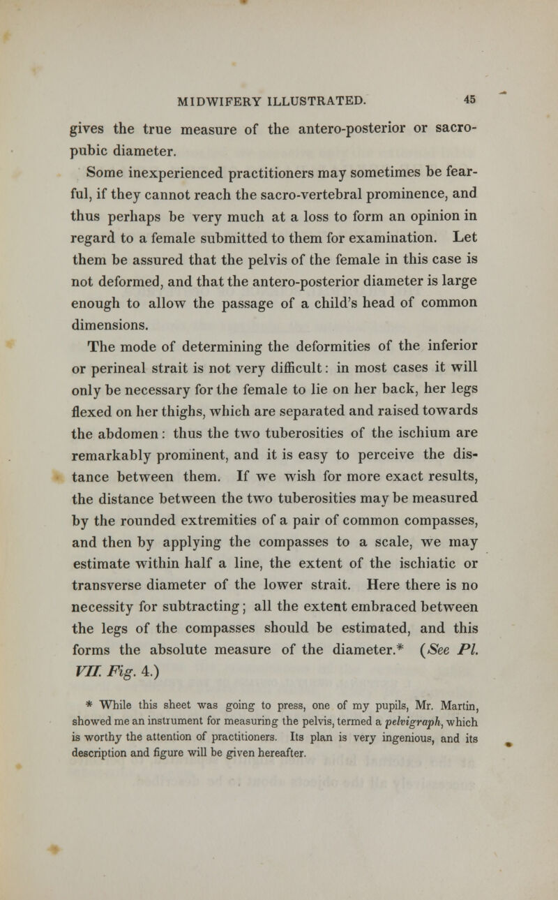 gives the true measure of the antero-posterior or sacro- pubic diameter. Some inexperienced practitioners may sometimes be fear- ful, if they cannot reach the sacro-vertebral prominence, and thus perhaps be very much at a loss to form an opinion in regard to a female submitted to them for examination. Let them be assured that the pelvis of the female in this case is not deformed, and that the antero-posterior diameter is large enough to allow the passage of a child's head of common dimensions. The mode of determining the deformities of the inferior or perineal strait is not very difficult: in most cases it will only be necessary for the female to lie on her back, her legs flexed on her thighs, which are separated and raised towards the abdomen: thus the two tuberosities of the ischium are remarkably prominent, and it is easy to perceive the dis- tance between them. If we wish for more exact results, the distance between the two tuberosities may be measured by the rounded extremities of a pair of common compasses, and then by applying the compasses to a scale, we may estimate within half a line, the extent of the ischiatic or transverse diameter of the lower strait. Here there is no necessity for subtracting; all the extent embraced between the legs of the compasses should be estimated, and this forms the absolute measure of the diameter.* (See PL VII. Fig. 4.) * While this sheet was going to press, one of my pupils, Mr. Martin, showed me an instrument for measuring the pelvis, termed a pelvigraph, which is worthy the attention of practitioners. Its plan is very ingenious, and its description and figure will be given hereafter.